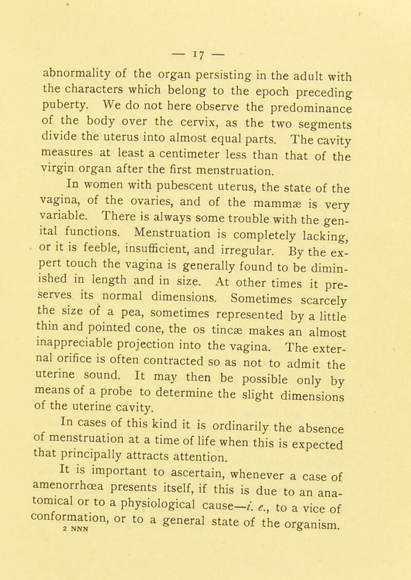 abnormality of the organ persisting in the adult with the characters which belong to the epoch preceding puberty. We do not here observe the predominance of the body over the cervix, as the two segments divide the uterus into almost equal parts. The cavity measures at least a centimeter less than that of the virgin organ after the first menstruation. In women with pubescent uterus, the state of the vagina, of the ovaries, and of the mammse is very variable. There is always some trouble with the gen- ital functions. Menstruation is completely lacking, or it is feeble, insufficient, and irregular. By the ex- pert touch the vagina is generally found to be dimin- ished in length and in size. At other times it pre- serves its normal dimensions. Sometimes scarcely the size of a pea, sometimes represented by a little thin and pointed cone, the os tincae makes an almost mappreciable projection into the vagina. The exter- nal orifice is often contracted so as not to admit the uterine sound. It may then be possible only by means of a probe to determine the slight dimensions of the uterine cavity. In cases of this kind it is ordinarily the absence of menstruation at a time of life when this is expected that prmcipally attracts attention. It is important to ascertain, whenever a case of amenorrhoea presents itself, if this is due to an ana- tomical or to a physiological cause-/, e., to a vice of conformation, or to a general state of the organism.