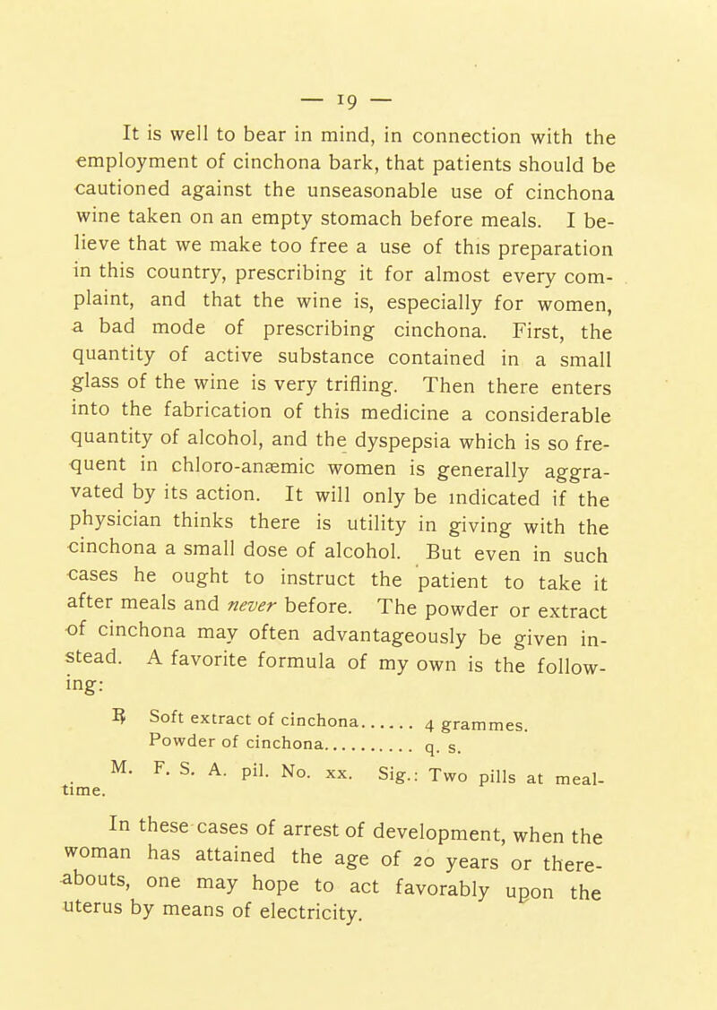 It is well to bear in mind, in connection with the employment of cinchona bark, that patients should be cautioned against the unseasonable use of cinchona wine taken on an empty stomach before meals. I be- lieve that we make too free a use of this preparation in this country, prescribing it for almost every com- plaint, and that the wine is, especially for women, a bad mode of prescribing cinchona. First, the quantity of active substance contained in a small glass of the wine is very trifling. Then there enters into the fabrication of this medicine a considerable quantity of alcohol, and the dyspepsia which is so fre- quent in chloro-anaemic women is generally aggra- vated by its action. It will only be indicated if the physician thinks there is utility in giving with the cinchona a small dose of alcohol. But even in such cases he ought to instruct the patient to take it after meals and never before. The powder or extract •of cinchona may often advantageously be given in- stead. A favorite formula of my own is the follow- ing: time. Soft extract of cinchona 4 grammes. Powder of cinchona q. s. M. F. S. A. pil. No. XX. Sig.: Two pills at meal- In these cases of arrest of development, when the woman has attained the age of 20 years or there- abouts, one may hope to act favorably upon the uterus by means of electricity.