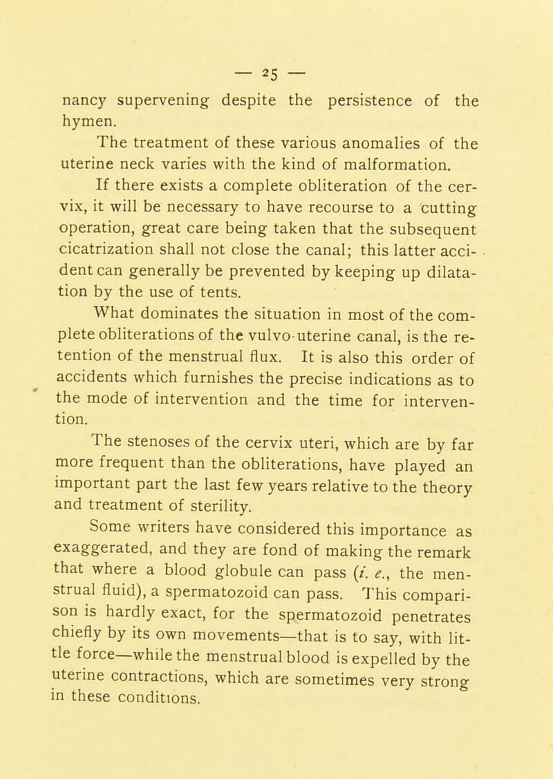 nanc)' supervening despite the persistence of the hymen. The treatment of these various anomalies of the uterine neck varies with the kind of malformation. If there exists a complete obliteration of the cer- vix, it will be necessary to have recourse to a cutting operation, great care being taken that the subsequent cicatrization shall not close the canal; this latter acci- dent can generally be prevented by keeping up dilata- tion by the use of tents. What dominates the situation in most of the com- plete obliterations of the vulvo-uterine canal, is the re- tention of the menstrual flux. It is also this order of accidents which furnishes the precise indications as to the mode of intervention and the time for interven- tion. The stenoses of the cervix uteri, which are by far more frequent than the obliterations, have played an important part the last few years relative to the theory and treatment of sterility. Some writers have considered this importance as exaggerated, and they are fond of making the remark that where a blood globule can pass (/. e., the men- strual fluid), a spermatozoid can pass. This compari- son is hardly exact, for the spermatozoid penetrates chiefly by its own movements—that is to say, with lit- tle force—while the menstrual blood is expelled by the uterine contractions, which are sometimes very strong in these conditions.