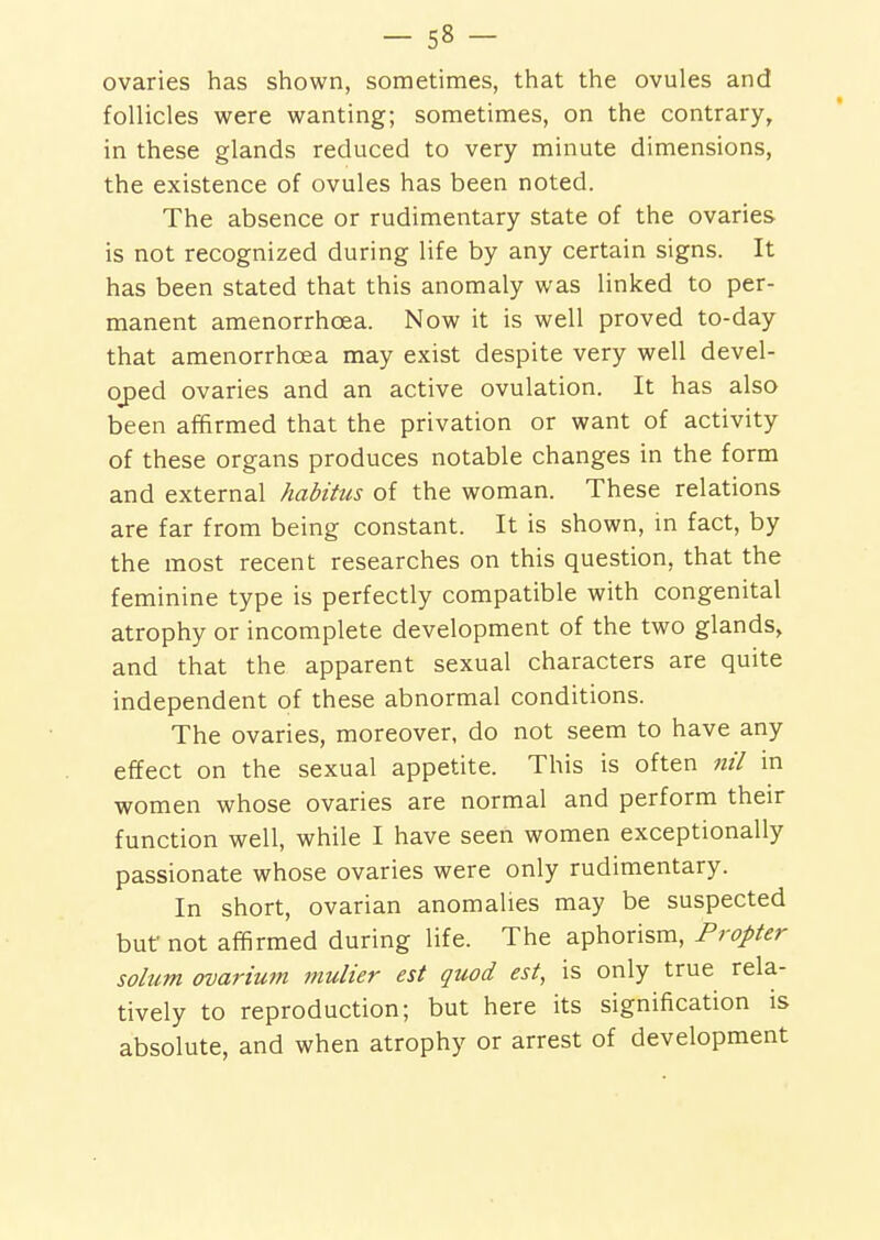 ovaries has shown, sometimes, that the ovules and follicles were wanting; sometimes, on the contrary, in these glands reduced to very minute dimensions, the existence of ovules has been noted. The absence or rudimentary state of the ovaries is not recognized during life by any certain signs. It has been stated that this anomaly was linked to per- manent amenorrhoea. Now it is well proved to-day that amenorrhoea may exist despite very well devel- oj)ed ovaries and an active ovulation. It has also been affirmed that the privation or want of activity of these organs produces notable changes in the form and external habitus of the woman. These relations are far from being constant. It is shown, m fact, by the most recent researches on this question, that the feminine type is perfectly compatible with congenital atrophy or incomplete development of the two glands, and that the apparent sexual characters are quite independent of these abnormal conditions. The ovaries, moreover, do not seem to have any effect on the sexual appetite. This is often nil in women whose ovaries are normal and perform their function well, while I have seen women exceptionally passionate whose ovaries were only rudimentary. In short, ovarian anomalies may be suspected but not affirmed during life. The aphorism, Propter solum ovarium mulier est quod est, is only true rela- tively to reproduction; but here its signification is absolute, and when atrophy or arrest of development