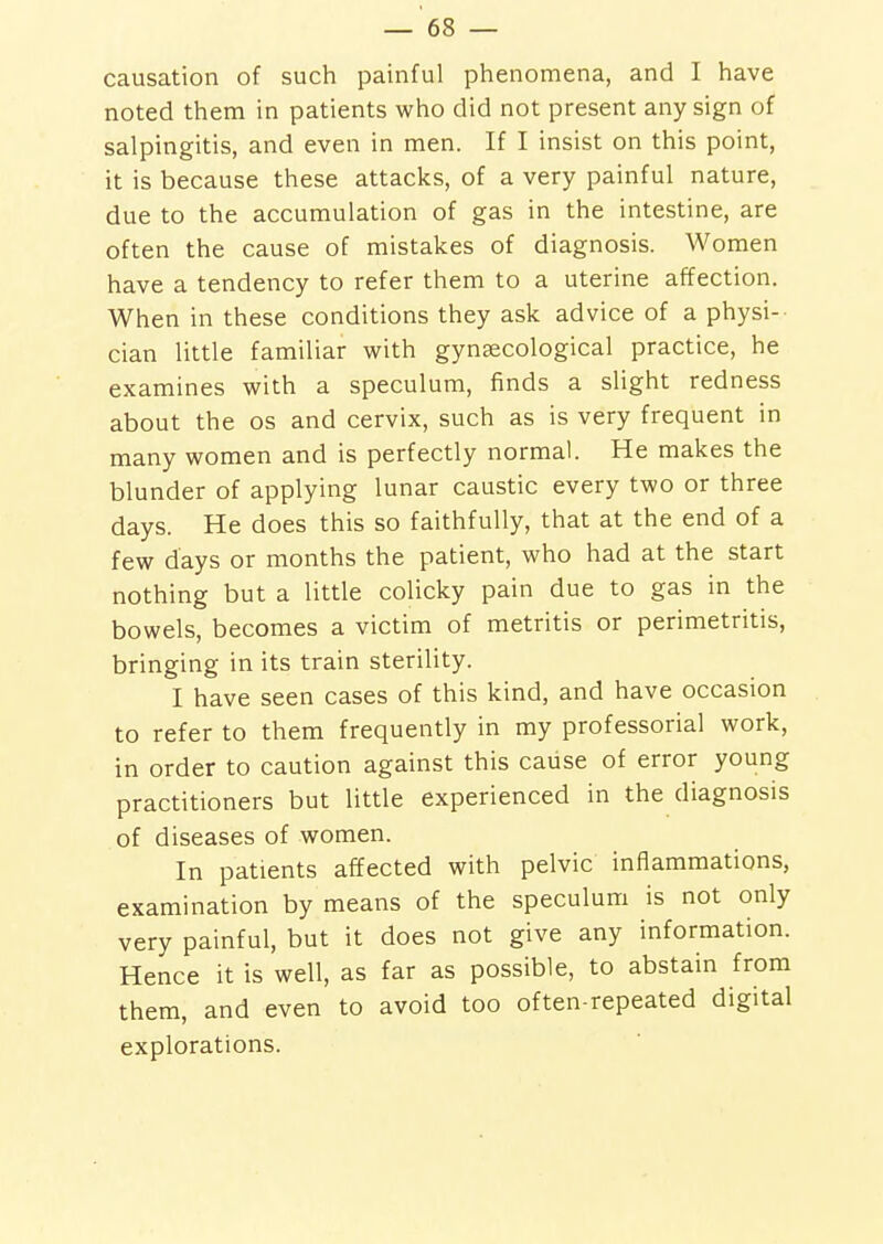 causation of such painful phenomena, and I have noted them in patients who did not present any sign of salpingitis, and even in men. If I insist on this point, it is because these attacks, of a very painful nature, due to the accumulation of gas in the intestine, are often the cause of mistakes of diagnosis. Women have a tendency to refer them to a uterine affection. When in these conditions they ask advice of a physi-- cian little familiar with gyntecological practice, he examines with a speculum, finds a slight redness about the os and cervix, such as is very frequent in many women and is perfectly normal. He makes the blunder of applying lunar caustic every two or three days. He does this so faithfully, that at the end of a few days or months the patient, who had at the start nothing but a little colicky pain due to gas in the bowels, becomes a victim of metritis or perimetritis, bringing in its train sterility. I have seen cases of this kind, and have occasion to refer to them frequently in my professorial work, in order to caution against this cause of error young practitioners but little experienced in the diagnosis of diseases of women. In patients affected with pelvic inflammations, examination by means of the speculum is not only very painful, but it does not give any information. Hence it is well, as far as possible, to abstain from them, and even to avoid too often-repeated digital explorations.