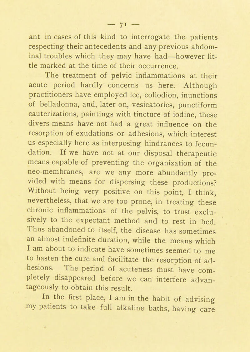 ant in cases of this kind to interrogate tiie patients respecting their antecedents and any previous abdom- inal troubles which they may have had—however lit- tle marked at the time of their occurrence. The treatment of pelvic inflammations at their acute period hardly concerns us here. Although practitioners have employed ice, collodion, inunctions of belladonna, and, later on, vesicatories, punctiform cauterizations, paintings with tincture of iodine, these divers means have not had a great influence on the resorption of exudations or adhesions, which interest us especially here as interposing hindrances to fecun- dation. If we have not at our disposal therapeutic means capable of preventing the organization of the neo-membranes, are we any more abundantly pro- vided with means for dispersing these productions? Without being very positive on this point, I think, nevertheless, that we are too prone, in treating these chronic inflammations of the pelvis, to trust exclu- sively to the expectant method and to rest in bed. Thus abandoned to itself, the disease has sometimes an almost indefinite duration, while the means which I am about to indicate have sometimes seemed to me to hasten the cure and facilitate the resorption of ad- hesions. The period of acuteness must have com- pletely disappeared before we can interfere advan- tageously to obtain this result. In the first place, I am in the habit of advising my patients to take full alkaline baths, having care