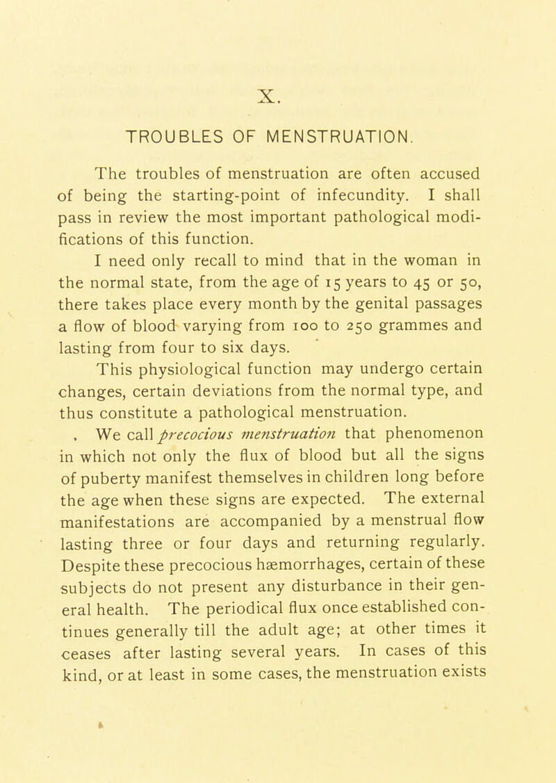 X. TROUBLES OF MENSTRUATION. The troubles of menstruation are often accused of being the starting-point of infecundity. I shall pass in review the most important pathological modi- fications of this function. I need only recall to mind that in the woman in the normal state, from the age of 15 years to 45 or 50, there takes place every month by the genital passages a flow of blood varying from 100 to 250 grammes and lasting from four to six days. This physiological function may undergo certain changes, certain deviations from the normal type, and thus constitute a pathological menstruation. . We cdW precocious menstruation that phenomenon in which not only the flux of blood but all the signs of puberty manifest themselves in children long before the age when these signs are expected. The external manifestations are accompanied by a menstrual flow lasting three or four days and returning regularly. Despite these precocious haemorrhages, certain of these subjects do not present any disturbance in their gen- eral health. The periodical flux once established con- tinues generally till the adult age; at other times it ceases after lasting several years. In cases of this kind, or at least in some cases, the menstruation exists