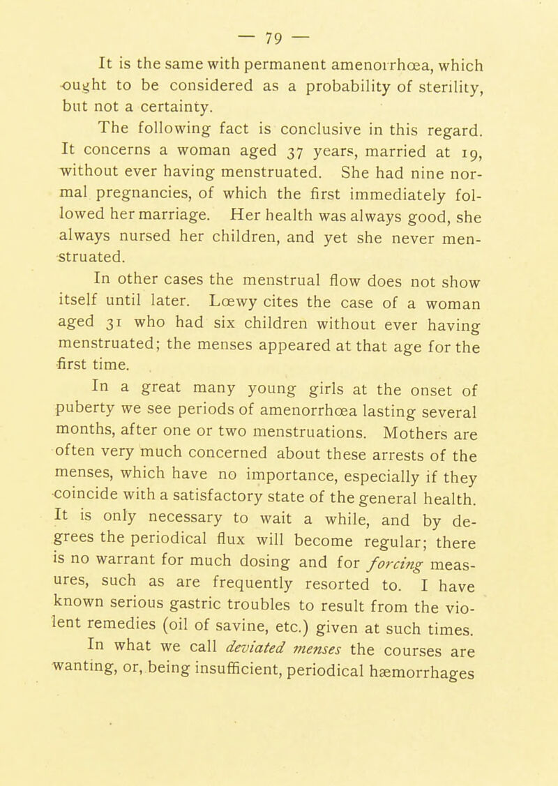 It is the same with permanent amenoi rhcea, which •ought to be considered as a probability of sterility, but not a certainty. The following fact is conclusive in this regard. It concerns a woman aged 37 years, married at 19, without ever having menstruated. She had nine nor- mal pregnancies, of which the first immediately fol- lowed her marriage. Her health was always good, she always nursed her children, and yet she never men- struated. In other cases the menstrual flow does not show itself until later. Loewy cites the case of a woman aged 31 who had six children without ever having menstruated; the menses appeared at that age for the •first time. In a great many young girls at the onset of puberty we see periods of amenorrhcea lasting several months, after one or two menstruations. Mothers are often very much concerned about these arrests of the menses, which have no importance, especially if they coincide with a satisfactory state of the general health. It is only necessary to wait a while, and by de- grees the periodical flux will become regular; there is no warrant for much dosing and for forcing meas- ures, such as are frequently resorted to. I have known serious gastric troubles to result from the vio- lent remedies (oil of savine, etc.) given at such times. In what we call deviated menses the courses are wanting, or, being insufficient, periodical hemorrhages