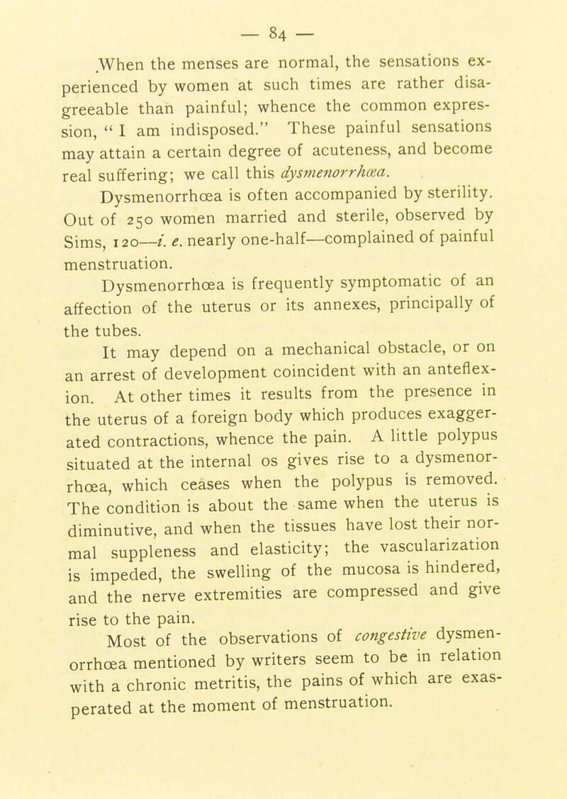 .When the metises are normal, the sensations ex- perienced by women at such times are rather disa- greeable than painful; whence the common expres- sion,  I am indisposed. These painful sensations may attain a certain degree of acuteness, and become real suffering; we call this dysmenorrhxa. Dysmenorrhcea is often accompanied by sterility. Out of 250 women married and sterile, observed by Sims, 120—e. nearly one-half—complained of painful menstruation. Dysmenorrhcea is frequently symptomatic of an affection of the uterus or its annexes, principally of the tubes. It may depend on a mechanical obstacle, or on an arrest of development coincident with an anteflex- ion. At other times it results from the presence in the uterus of a foreign body which produces exagger- ated contractions, whence the pain. A little polypus situated at the internal os gives rise to a dysmenor- rhcea, which ceases when the polypus is removed. The condition is about the same when the uterus is diminutive, and when the tissues have lost their nor- mal suppleness and elasticity; the vascularization is impeded, the swelling of the mucosa is hindered, and the nerve extremities are compressed and give rise to the pain. Most of the observations of congestive dysmen- orrhcea mentioned by writers seem to be in relation with a chronic metritis, the pains of which are exas- perated at the moment of menstruation.