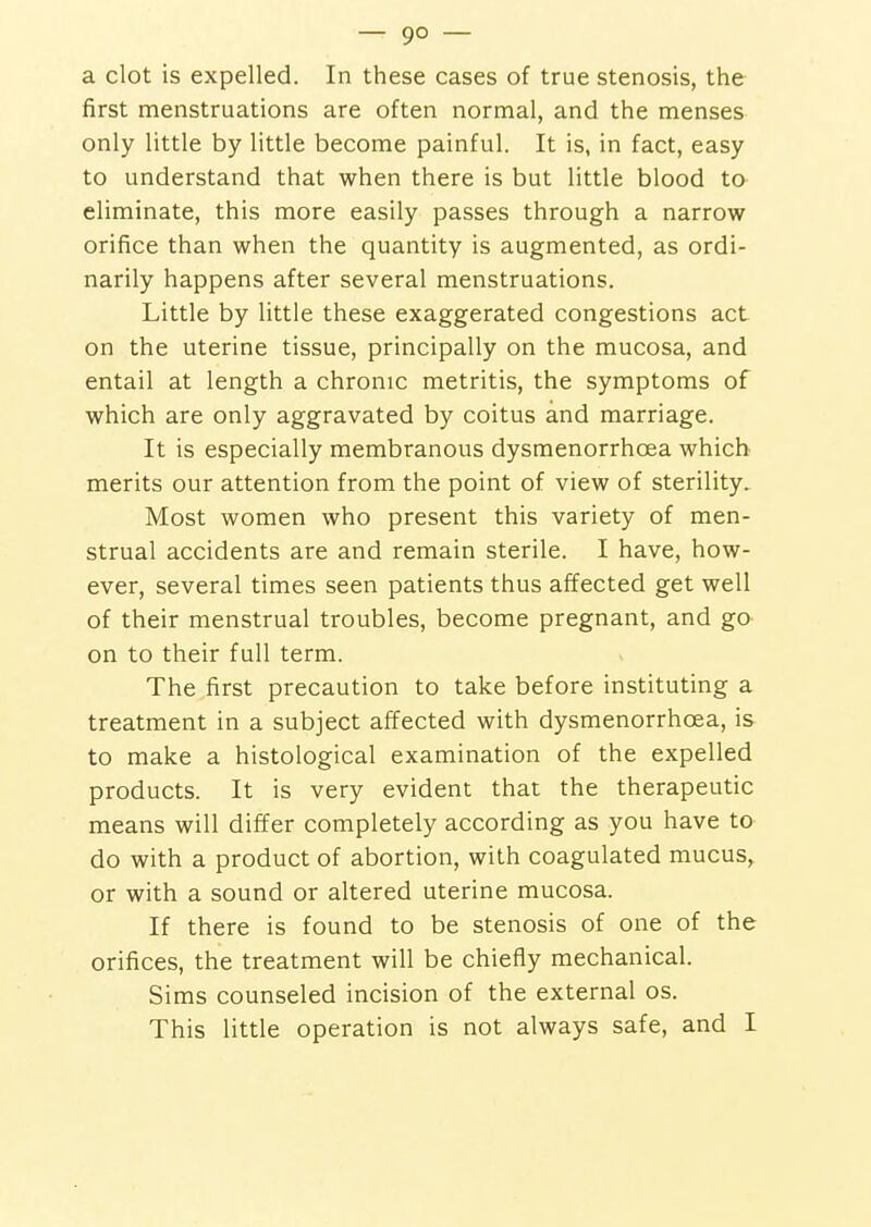 — 9° — a clot is expelled. In these cases of true stenosis, the first menstruations are often normal, and the menses only little by little become painful. It is, in fact, easy to understand that when there is but little blood ta eliminate, this more easily passes through a narrow orifice than when the quantity is augmented, as ordi- narily happens after several menstruations. Little by little these exaggerated congestions act on the uterine tissue, principally on the mucosa, and entail at length a chronic metritis, the symptoms of which are only aggravated by coitus and marriage. It is especially membranous dysmenorrhcea which merits our attention from the point of view of sterility. Most women who present this variety of men- strual accidents are and remain sterile. I have, how- ever, several times seen patients thus affected get well of their menstrual troubles, become pregnant, and go on to their full term. The first precaution to take before instituting a treatment in a subject affected with dysmenorrhcea, is to make a histological examination of the expelled products. It is very evident that the therapeutic means will differ completely according as you have to do with a product of abortion, with coagulated mucus, or with a sound or altered uterine mucosa. If there is found to be stenosis of one of the orifices, the treatment will be chiefly mechanical. Sims counseled incision of the external os.