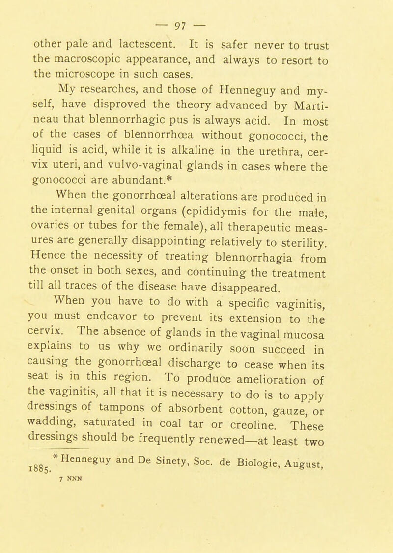 other pale and lactescent. It is safer never to trust the macroscopic appearance, and always to resort to the microscope in such cases. My researches, and those of Henneguy and my- self, have disproved the theory advanced by Marti- neau that blennorrhagic pus is always acid. In most of the cases of blennorrhoea without gonococci, the liquid is acid, while it is alkaline in the urethra, cer- vix uteri, and vulvo-vaginal glands in cases where the gonococci are abundant.* When the gonorrhoeal alterations are produced in the internal genital organs (epididymis for the male, ovaries or tubes for the female), all therapeutic meas- ures are generally disappointing relatively to sterility. Hence the necessity of treating blennorrhagia from the onset in both sexes, and continuing the treatment till all traces of the disease have disappeared. When you have to do with a specific vaginitis, you must endeavor to prevent its extension to the cervix. The absence of glands in the vaginal mucosa explains to us why we ordinarily soon succeed in causing the gonorrhoeal discharge to cease when its seat is in this region. To produce amelioration of the vaginitis, all that it is necessary to do is to apply dressings of tampons of absorbent cotton, gauze, or wadding, saturated in coal tar or creoline. These dressings should be frequently renewed—at least two 1885.*^''^^''^ ^^ °^ Biologic, August, 7 NNN