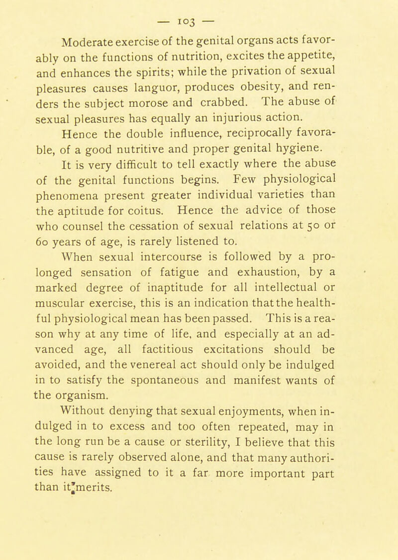 Moderate exercise of the genital organs acts favor- ably on the functions of nutrition, excites the appetite, and enhances the spirits; while the privation of sexual pleasures causes languor, produces obesity, and ren- ders the subject morose and crabbed. The abuse of sexual pleasures has equally an injurious action. Hence the double influence, reciprocally favora- ble, of a good nutritive and proper genital hygiene. It is very difficult to tell exactly where the abuse of the genital functions begins. Few physiological phenomena present greater individual varieties than the aptitude for coitus. Hence the advice of those who counsel the cessation of sexual relations at 50 or 60 years of age, is rarely listened to. When sexual intercourse is followed by a pro- longed sensation of fatigue and exhaustion, by a marked degree of inaptitude for all intellectual or muscular exercise, this is an indication that the health- ful physiological mean has been passed. This is a rea- son why at any time of life, and especially at an ad- vanced age, all factitious excitations should be avoided, and the venereal act should only be indulged in to satisfy the spontaneous and manifest wants of the organism. Without denying that sexual enjoyments, when in- dulged in to excess and too often repeated, may in the long run be a cause or sterility, I believe that this cause is rarely observed alone, and that many authori- ties have assigned to it a far more important part than it^merits.