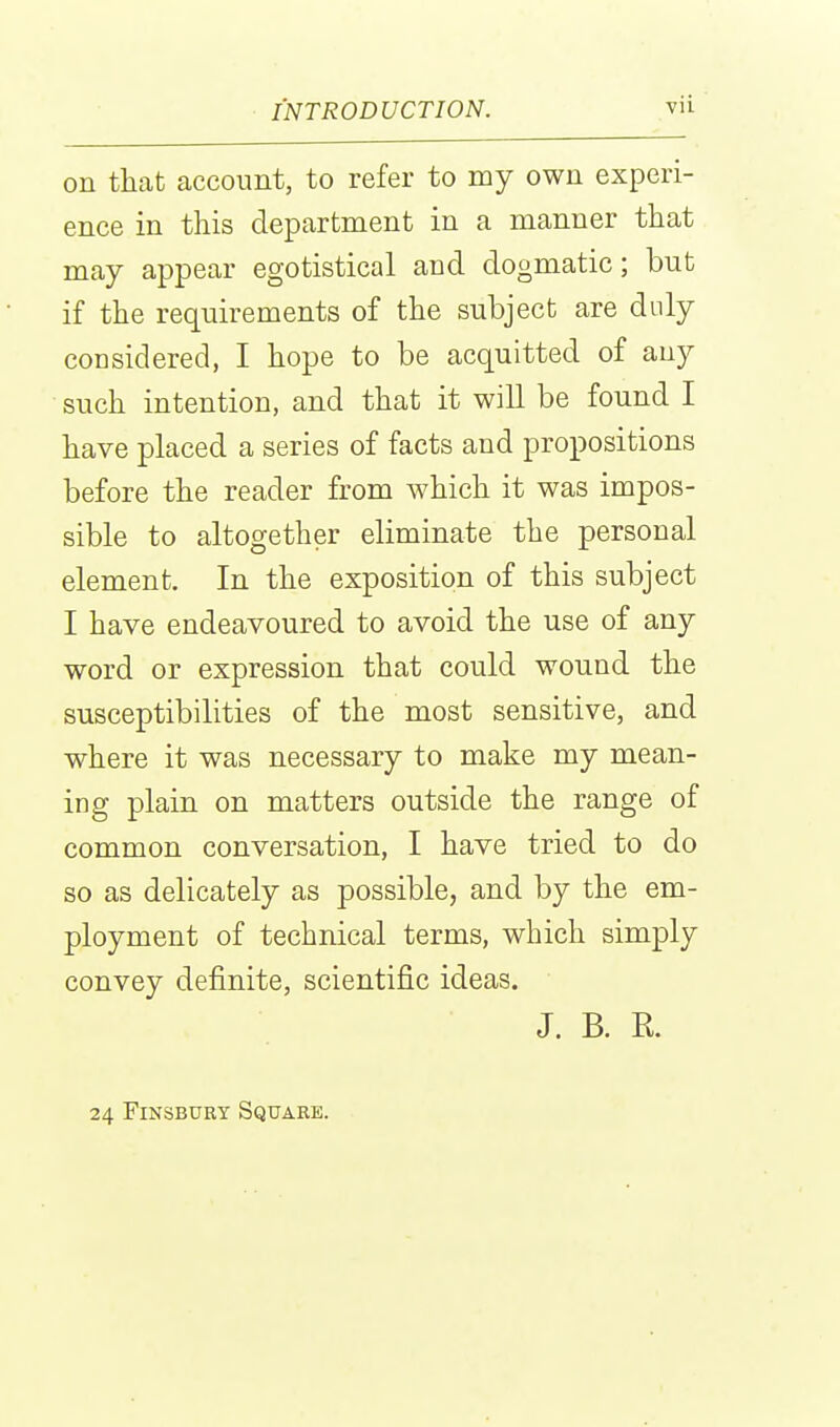 on that account, to refer to my own experi- ence in this department in a manner that may appear egotistical and dogmatic; but if the requirements of the subject are duly considered, I hope to be acquitted of any such intention, and that it will be found I have placed a series of facts and propositions before the reader from which it was impos- sible to altogether eliminate the personal element. In the exposition of this subject I have endeavoured to avoid the use of any word or expression that could wound the susceptibilities of the most sensitive, and where it was necessary to make my mean- ing plain on matters outside the range of common conversation, I have tried to do so as delicately as possible, and by the em- ployment of technical terms, which simply convey definite, scientific ideas. J. B. R. 24 FiNSBUET Square.