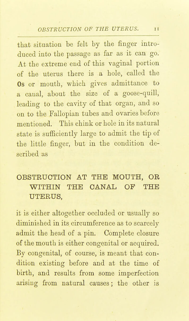 that situation be felt by the finger intro- duced into the passage as far as it can go. At the extreme end of this vaginal portion of the uterus there is a hole, called the Os or mouth, which gives admittance to a canal, about the size of a goose-quill, leading to the cavity of that organ, and so on to the Fallopian tubes and ovaries before mentioned. This chink or hole in its natural state is sufficiently large to admit the tip of the little finger, but in the condition de- scribed as OBSTRUCTION AT THE MOUTH, OR WITHIN THE CANAL OP THE UTERUS, it is either altogether occluded or usually so diminished in its circumference as to scarcely admit the head of a pin. Complete closure of the mouth is either congenital or acquired. By congenital, of course, is meant that con- dition existing before and at the time of birth, and results from some imperfection arising from natural causes; the other is