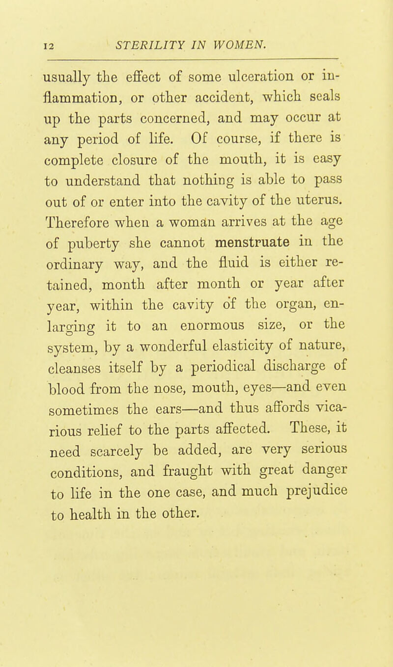 usually the effect of some ulceration or in- flammation, or other accident, which seals up the parts concerned, and may occur at any period of life. Of course, if there is complete closure of the mouth, it is easy to understand that nothing is able to pass out of or enter into the cavity of the uterus. Therefore when a womstn arrives at the age of puberty she cannot menstruate in the ordinary way, and the fluid is either re- tained, month after month or year after year, within the cavity of the organ, en- larging it to an enormous size, or the system, by a wonderful elasticity of nature, cleanses itself by a periodical discharge of blood from the nose, mouth, eyes—and even sometimes the ears—and thus affords vica- rious relief to the parts affected. These, it need scarcely be added, are very serious conditions, and fraught with great danger to life in the one case, and much prejudice to health in the other.