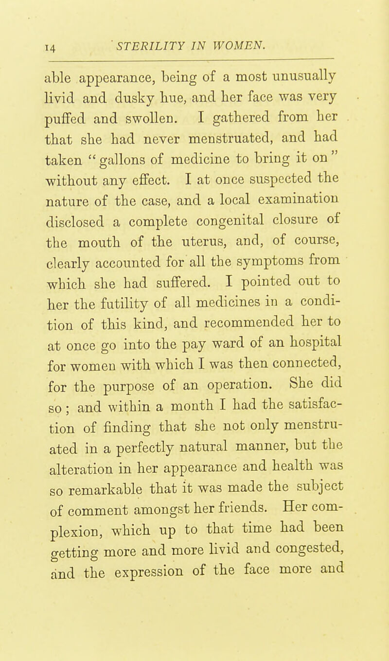 able appearance, being of a most unusually- livid and dusky hue, and ber face was very puffed and swollen. I gathered from ber . tbat sbe bad never menstruated, and bad taken  gallons of medicine to bring it on  without any effect. I at once suspected the nature of the case, and a local examination disclosed a complete congenital closure of tbe mouth of the uterus, and, of course, clearly accounted for all the symptoms from wbich sbe bad suffered. I pointed out to ber tbe futility of all medicines in a condi- tion of this kind, and recommended her to at once go into the pay ward of an hospital for women with wbich I was then connected, for the purpose of an operation. Sbe did so; and within a month I bad the satisfac- tion of finding tbat sbe not only menstru- ated in a perfectly natural manner, but tbe alteration in her appearance and health was so remarkable that it was made tbe subject of comment amongst ber friends. Her com- plexion, which up to tbat time had been getting more and more livid and congested, and the expression of the face more and