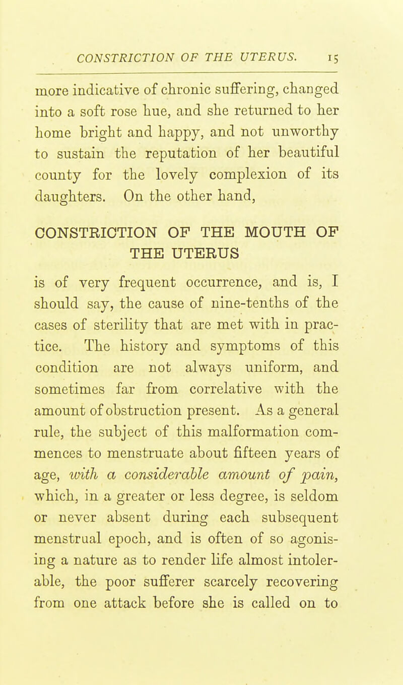 more indicative of clironic suffering, changed into a soft rose hue, and she returned to her home bright and happy, and not unworthy to sustain the reputation of her beautiful county for the lovely complexion of its daughters. On the other hand, CONSTRICTION OP THE MOUTH OF THE UTERUS is of very frequent occurrence, and is, I should say, the cause of nine-tenths of the cases of sterility that are met with in prac- tice. The history and symptoms of this condition are not always uniform, and sometimes far from correlative with the amount of obstruction present. As a general rule, the subject of this malformation com- mences to menstruate about fifteen years of age, with a considerable amount of pain, which, in a greater or less degree, is seldom or never absent during each subsequent menstrual epoch, and is often of so agonis- ing a nature as to render life almost intoler- able, the poor sufferer scarcely recovering from one attack before she is called on to