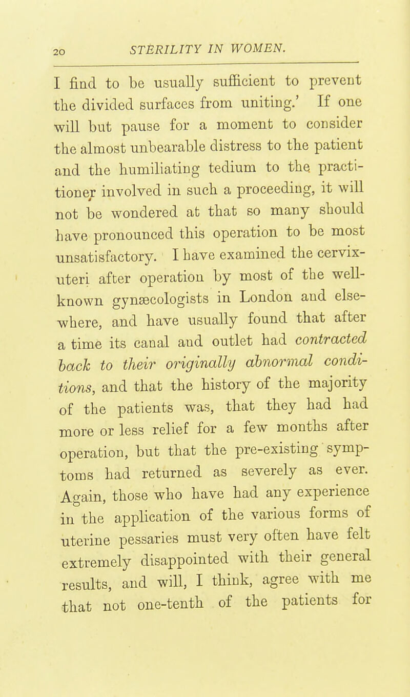 I fiad to be usually sufficient to prevent the divided surfaces from uniting.' If one will but pause for a moment to consider the almost unbearable distress to the patient and the humiliating tedium to the practi- tioner involved in such a proceeding, it will not be wondered at that so many should have pronounced this operation to be most unsatisfactory. I have examined the cervix- uteri after operation by most of the well- known gynaecologists in London and else- where, and have usually found that after a time its canal and outlet had contracted hack to their originally dbnornnal condi- tions, and that the history of the majority of the patients was, that they had had more or less relief for a few months after operation, but that the pre-existing symp- toms had returned as severely as ever. Again, those who have had any experience in the application of the various forms of uterine pessaries must very often have felt extremely disappointed with their general results, and will, I think, agree with me that not one-tenth of the patients for