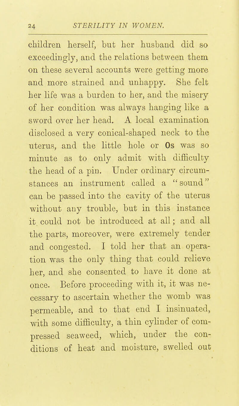 children herself, but her husband did so exceedingly, and the relations between them on these several accounts were getting more and more strained and unhappy. She felfc her life was a burden to her, and the misery of her condition was always hanging like a sword over her head. A local examination disclosed a very conical-shaped neck to the uterus, and the little hole or Os was so minute as to only admit with difficulty the head of a pin. Under ordinary circum- stances an instrument called a  sound can be passed into the cavity of the uterus without any trouble, but in this instance it. could not be introduced at all; and all the parts, moreover, were extremely tender and congested. I told her that an opera- tion was the only thing that could relieve her, and she consented to have it done at once. Before proceeding with it, it was ne- cessary to ascertain whether the womb was permeable, and to that end I insinuated, with some difficulty, a thin cylinder of com- pressed seaweed, which, under the con- ditions of heat and moisture, swelled out