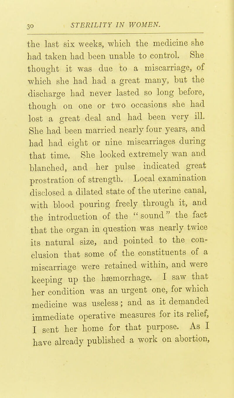 3° the last six weeks, whicli the medicine she had taken had been unable to control. She thought it was due to a miscarriage, of which she had had a great many, but the discharge had never lasted so long before, though on one or two occasions she had lost a great deal and had been very ill. She had been married nearly four years, and had had eight or nine miscarriages during that time. She looked extremely wan and blanched, and her pulse indicated great prostration of strength. Local examination disclosed a dilated state of the uterine canal, with blood pouring freely through it, and the introduction of the  sound the fact that the organ in question was nearly twice its natural size, and pointed to the con- clusion that some of the constituents of a miscarriage were retained within, and were keeping up the haemorrhage. I saw that her condition was an urgent one, for whicli medicine was useless; and as it demanded immediate operative measures for its relief, I sent her home for that purpose. As I have already published a work on abortion,