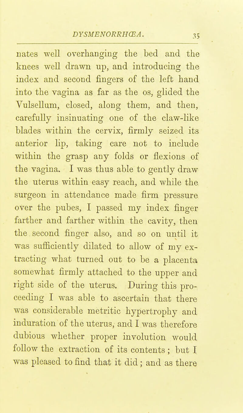 nates well overhanging the bed and the knees well drawn up, and introducing the index and second fingers of the left hand into the vagina as far as the os, glided the Vulsellum, closed, along them, and then, carefully insinuating one of the claw-like blades within the cervix, firmly seized its anterior lip, taking care not to include within the grasp any folds or flexions of the vagina. I was thus able to gently draw the uterus within easy reach, and while the surgeon in attendance made firm pressure over the pubes, I passed my index finger farther and farther within the cavity, then the second finger also, and so on until it was sufficiently dilated to allow of my ex- tracting what turned out to be a placenta somewhat firmly attached to the upper and right side of the uterus. During this pro- ceeding I was able to ascertain that there was considerable metritic hypertrophy and induration of the uterus, and I was therefore dubious whether proper involution would follow the extraction of its contents ; but I was pleased to find that it did; and as there