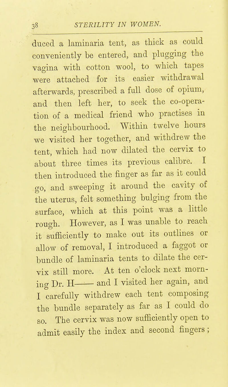 duced a laminaria tent, as thick as could conveniently be entered, and plugging the vagina with cotton wool, to which tapes were attached for its easier withdrawal afterwards, prescribed a full dose of opium, and then left her, to seek the co-opera- tion of a medical friend who practises in the neighbourhood. Within twelve hours we visited her together, and withdrew the tent, which had now dilated the cervix to about three times its previous calibre. I then introduced the finger as far as it could go, and sweeping it around the cavity of the uterus, felt something bulging from the surface, which at this point was a little rough. However, as I was unable to reach it sufficiently to make out its outlines or allow of removal, I introduced a faggot or bundle of laminaria tents to dilate the cer- vix still more. At ten o'clock next morn- ing Dr. H and I visited her again, and I carefully withdrew each tent composing the bundle separately as far as I could do so. The cervix was now sufficiently open to admit easily the index and second fingers;