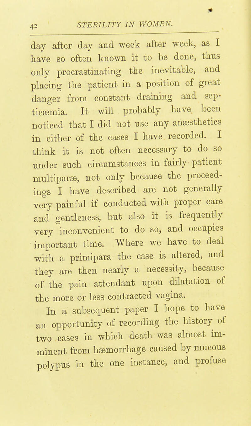 day after day and week after week, as I have so often known it to be done, thus only procrastinating the inevitable, and placing the patient in a position of great danger from constant draining and sep- ticsemia. It will probably have been noticed that I did not use any anaesthetics in either of the cases I have recorded. I think it is not often necessary to do so under such circumstances in fairly patient multipart, not only because the proceed- ings I have described are not generally very painful if conducted with proper care and gentleness, but also it is frequently very inconvenient to do so, and occupies important time. Where we have to deal with a primipara the case is altered, and they are then nearly a necessity, because of the pain attendant upon dilatation of the more or less contracted vagina. In a subsequent paper I hope to have an opportunity of recording the history of two cases in which death was almost im- minent from hemorrhage caused by mucous polypus in the one instance, and profuse