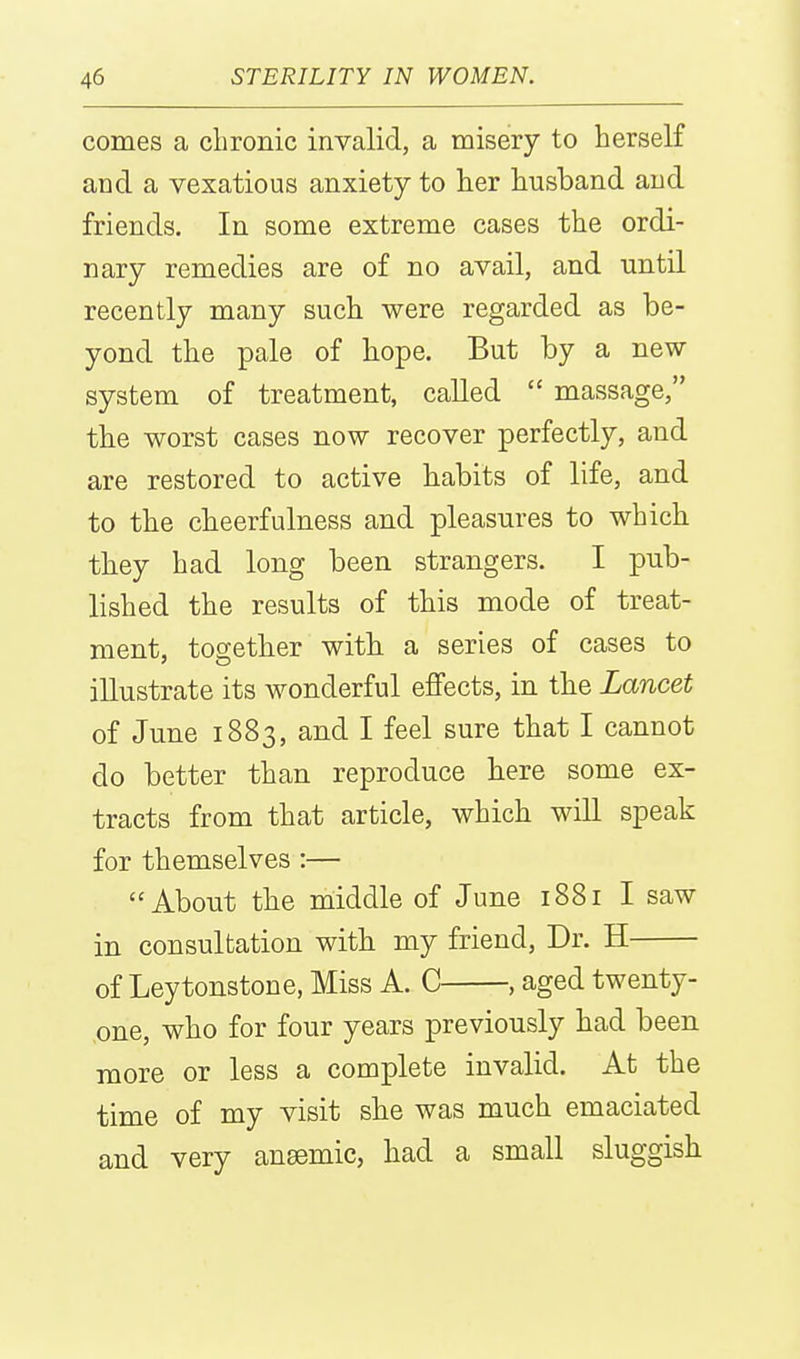 comes a chronic invalid, a misery to herself and a vexatious anxiety to her husband and friends. In some extreme cases the ordi- nary remedies are of no avail, and until recently many such were regarded as be- yond the pale of hope. But by a new- system of treatment, called  massage, the worst cases now recover perfectly, and are restored to active habits of life, and to the cheerfulness and pleasures to which they had long been strangers. I pub- lished the results of this mode of treat- ment, together with a series of cases to illustrate its wonderful effects, in the Lancet of June 1883, and I feel sure that I cannot do better than reproduce here some ex- tracts from that article, which will speak for themselves :— About the middle of June 1881 I saw in consultation with my friend. Dr. H of Leytonstone, Miss A. C , aged twenty- ,one, who for four years previously had been more or less a complete invalid. At the time of my visit she was much emaciated and very anaemic, had a small sluggish