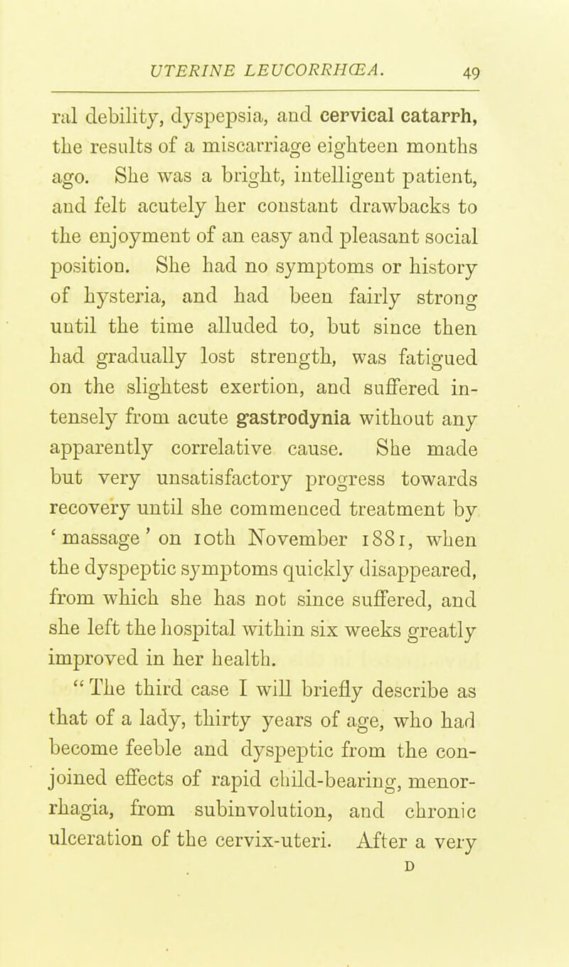 ral debility, dyspepsia, and cervical catarrh, the results of a miscarriage eighteen months ago. She was a bright, intelligent patient, and felt acutely her constant drawbacks to the enjoyment of an easy and pleasant social position. She had no symptoms or history of hysteria, and had been fairly strong until the time alluded to, but since then had gradually lost strength, was fatigued on the slightest exertion, and suffered in- tensely from acute g-astrodjnQia without any apparently correlative cause. She made but very unsatisfactory progress towards recovery until she commenced treatment by 'massage'on loth November 1881, when the dyspeptic symptoms quickly disappeared, from which she has not since suffered, and she left the hospital within six weeks greatly improved in her health.  The third case I will briefly describe as that of a lady, thirty years of age, who had become feeble and dyspeptic from the con- joined effects of rapid child-bearing, menor- rhagia, from subinvolution, and chronic ulceration of the cervix-uteri. After a very D