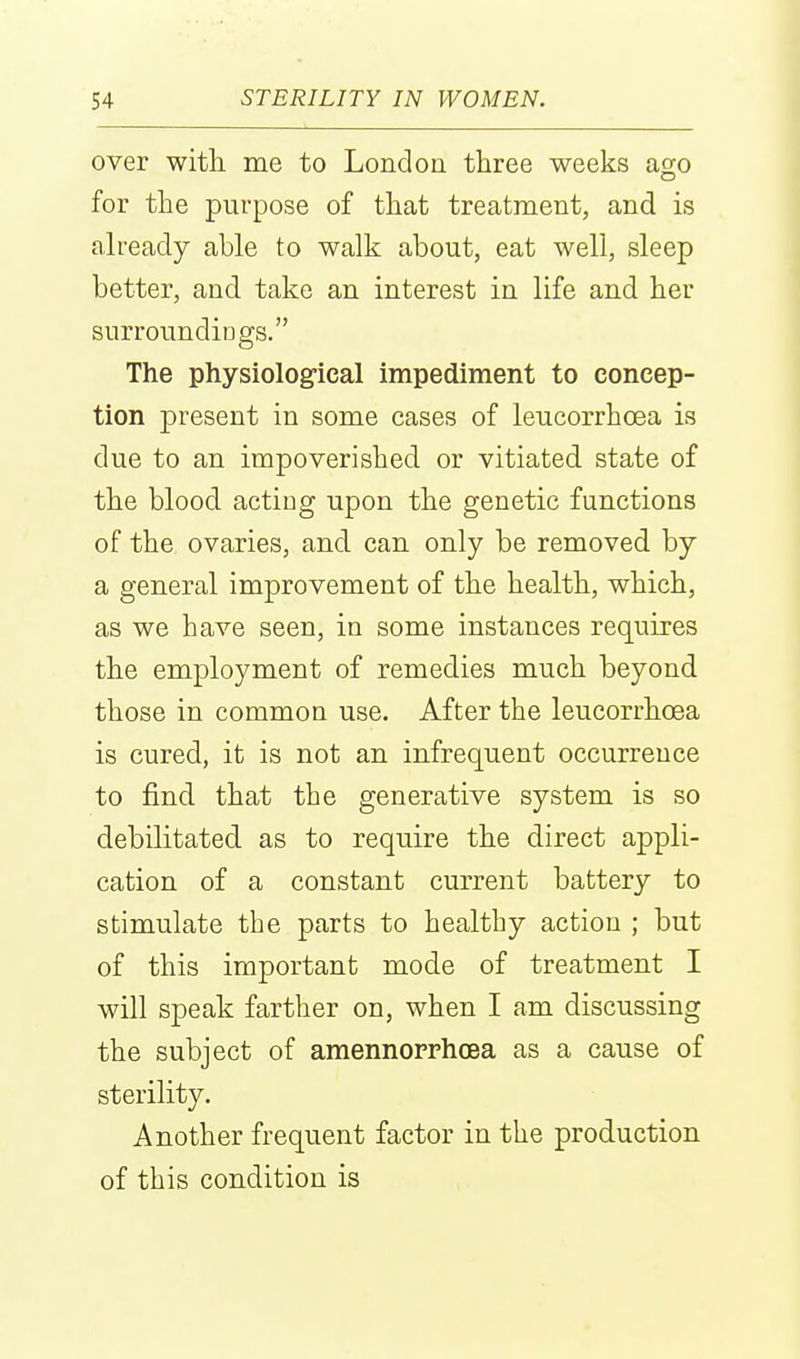 over with, me to London three weeks ago for the purpose of that treatment, and is already able to walk about, eat well, sleep better, and take an interest in life and her surroundiogs. The physiolog-ical impediment to concep- tion present in some cases of leucorrhoea is due to an impoverished or vitiated state of the blood acting upon the genetic functions of the ovaries, and. can only be removed by a general improvement of the health, which, as we have seen, in some instances requires the employment of remedies much beyond those in common use. After the leucorrhoea is cured, it is not an infrequent occurrence to find that the generative system is so debilitated as to require the direct appli- cation of a constant current battery to stimulate the parts to healthy action ; but of this important mode of treatment I will speak farther on, when I am discussing the subject of amennoprhoea as a cause of sterility. Another frequent factor in the production of this condition is