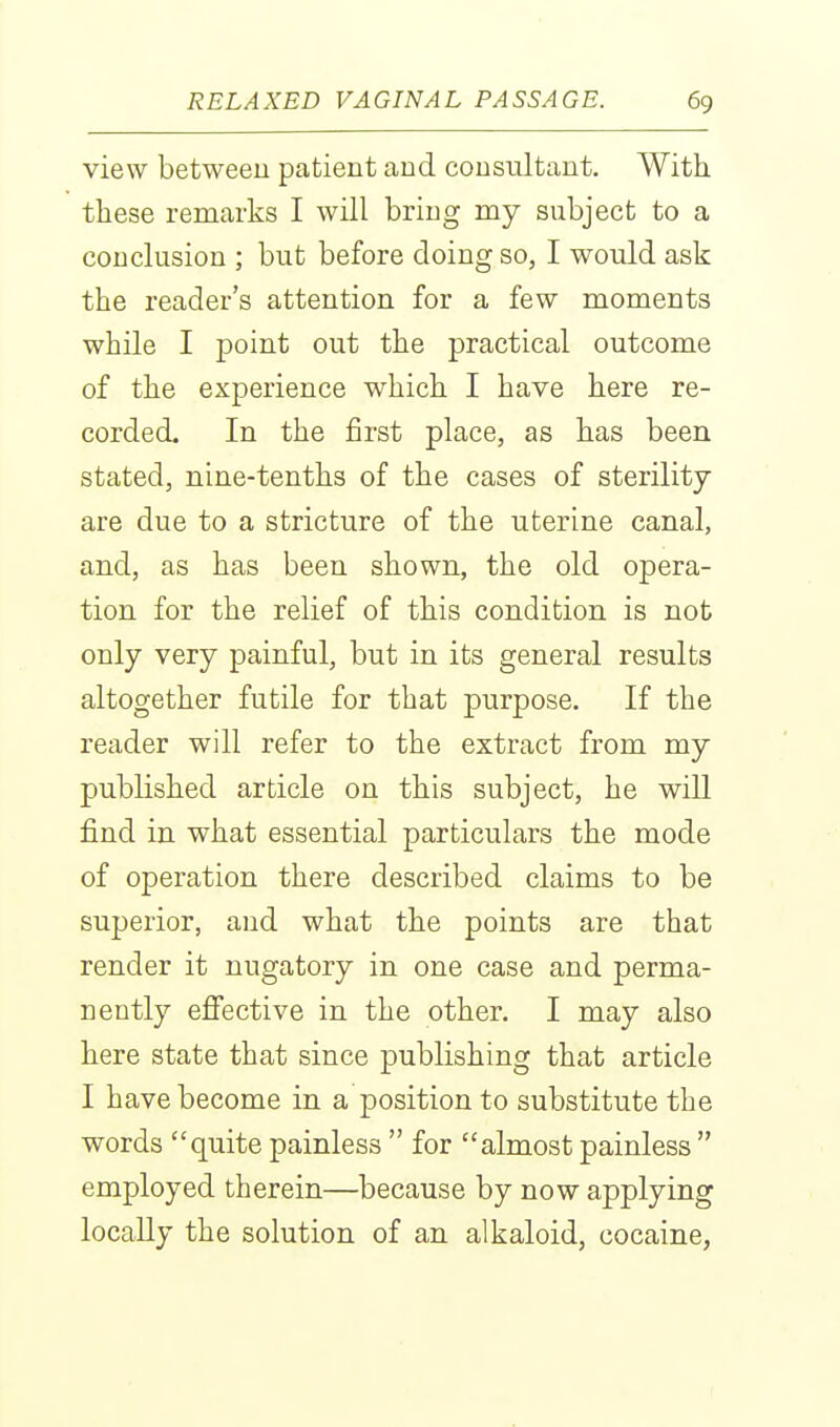 view between patient and consultant. With these remarks I will bring my subject to a conclusion ; but before doing so, I would ask the reader's attention for a few moments while I point out the practical outcome of the experience which I have here re- corded. In the first place, as has been stated, nine-tenths of the cases of sterility- are due to a stricture of the uterine canal, and, as has been shown, the old opera- tion for the relief of this condition is not only very painful, but in its general results altogether futile for that purpose. If the reader will refer to the extract from my published article on this subject, he will find in what essential particulars the mode of operation there described claims to be superior, and what the points are that render it nugatory in one case and perma- nently efi'ective in the other. I may also here state that since publishing that article I have become in a position to substitute the words quite painless  for almost painless  employed therein—because by now applying locally the solution of an alkaloid, cocaine,
