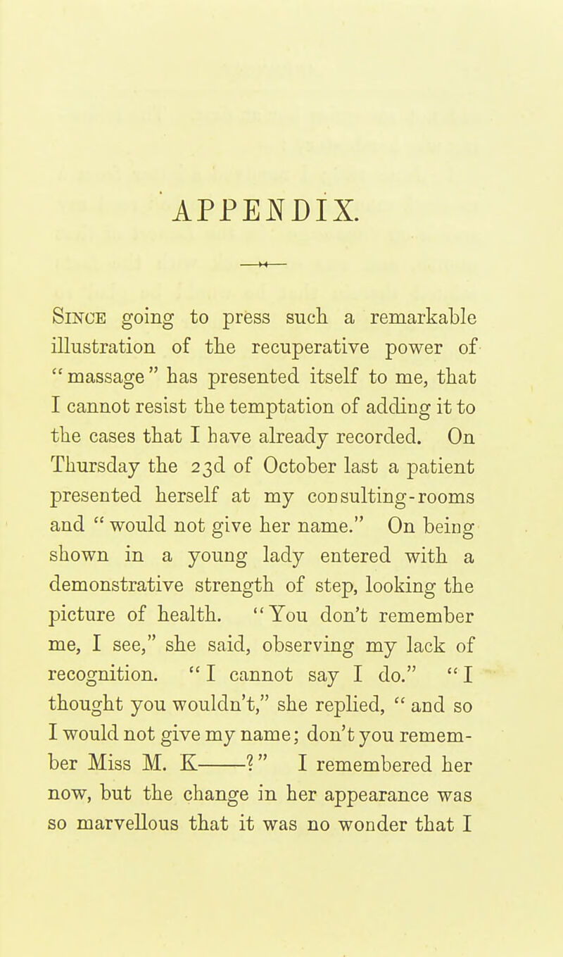 Since going to press such a remarkable illustration of tlie recuperative power of  massage  has presented itself to me, that I cannot resist the temptation of adding it to the cases that I have already recorded. On Thursday the 23d of October last a patient presented herself at my con suiting-rooms and  would not give her name. On being shown in a young lady entered with a demonstrative strength of step, looking the picture of health. You don't remember me, I see, she said, observing my lack of recognition. I cannot say I do. I thought you wouldn't, she replied,  and so I would not give my name; don't you remem- ber Miss M. K ? I remembered her now, but the change in her appearance was so marvellous that it was no wonder that I