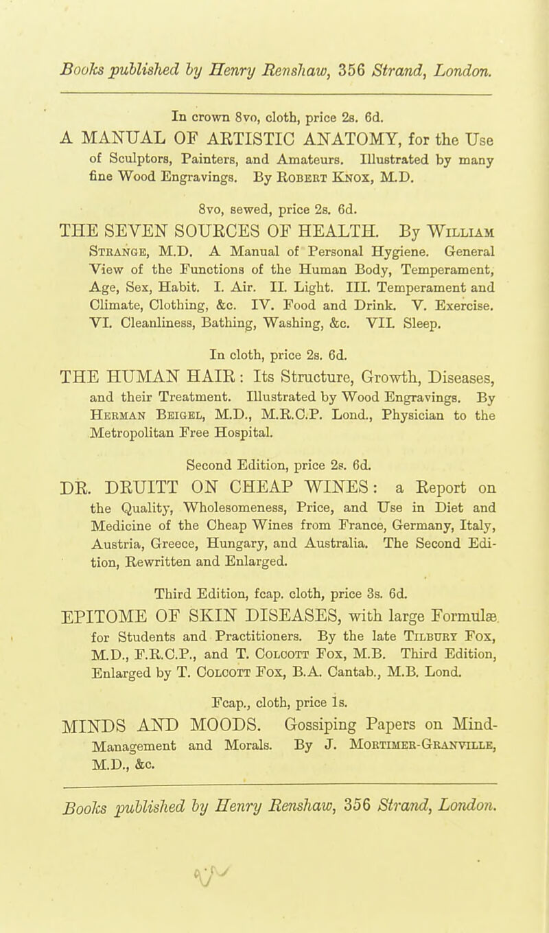 In crown 8vo, cloth, price 2s. 6d. A MANUAL OF ARTISTIC ANATOMY, for the Use of Sculptors, Painters, and Amateurs. Illustrated by many fine Wood Engravings. By Robeet Knox, M.D. 8vo, sewed, price 2s. 6d. THE SEVEN SOURCES OF HEALTH. By William Sthange, M.D. a Manual of Personal Hygiene. General View of the Functions of the Human Body, Temperament, Age, Sex, Habit. I. Air. II. Light. III. Temperament and Climate, Clothing, &c. IV. Food and Drink. V. Exercise, VI. Cleanliness, Bathing, Washing, &c. VIL Sleep. In cloth, price 2s. 6d. THE HUMAN HAIR : Its Structure, Growtli, Diseases, and their Treatment. Illustrated by Wood Engravings. By Herman Beigel, M.D., M.R.C.P. Lond., Physician to the Metropolitan Free Hospital. Second Edition, price 2s. 6d. DR. DRUITT ON CHEAP WINES: a Report on the Quality, Wholesomeness, Price, and Use in Diet and Medicine of the Cheap Wines from France, Germany, Italy, Austria, Greece, Hungary, and Australia. The Second Edi- tion, Rewritten and Enlarged. Third Edition, fcap. cloth, price 3s. 6d. EPITOME OF SKIN DISEASES, with large FormulEe. for Students and Practitioners. By the late Tilbury Fox, M.D., F.R.C.P., and T. Colcott Fox, M.B. Third Edition, Enlarged by T. Coloott Fox, B.A. Cantab., M.B. Lond. Fcap., cloth, price Is. MINDS AND MOODS. Gossiping Papers on Mind- Management and Morals. By J. Mortimer-Granville, M.D., &c.