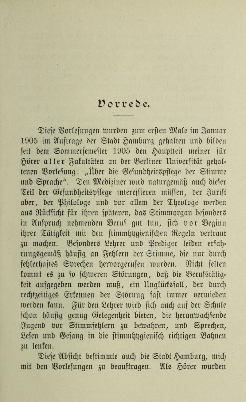 £> o t v c & e. $)iefe borlefungen mürben pm erfien 9J?ale im Januar 1905 im Aufträge ber ©tabt Hamburg gehalten unb bilbeu feit bem ©omnterfeniefter 1905 ben £muptteil meiner für §örer aller gafultäten an ber berliner Uninerfität geßal* tenen borlefung: „Über bie ©efunbßeitSpflege ber ©timrne unb ©pracße. 3)en Üflebi^iner mirb naturgemäß and) biefer Xeil ber ©efunbßeitSpflege intereffieren rnüffen, ber Surift aber, ber Sßßilologe unb öor allem ber $ßeo!oge merben aus fRücffidjt für ißren fpäteren, baS ©tinimorgan befonberS in 51nfprud) neßmenben beruf gut tun, ficß öor beginn ißrer £ätigfeit mit ben ftimmßpgienifcßeu Regeln öertraut p machen, befonberS Beßrer unb b^ebiger leiben erfaß* rungSgemäß ßäufig an geßlern ber ©timme, bie nur burcß feßlerßafteS ©precßen ßerüorgerufen mürben, fließt feiten fontmt eS p fo feßmeren ©törungen, baß bie berufstätig* feit aufgegebeu merben muß, ein Unglüdsfall, ber bnreß recßtgeitigeS (Srfemten ber ©törnng faft immer öermieben merben fann. gür ben Beßrer mirb fieß aueß auf ber ©cßule feßou ßäufig genug (Megenßeit bieten, bie ßeranmaeßfenbe Sugenb üor ©ttmmfeßlern p bemaßren, unb ©preeßen, Sefen unb ©efang in bie ftimmßpgienifcß richtigen baßnen p lenfen. $)iefe 9lbficßt beftimmte aueß bie ©tabt Hamburg, mieß mit ben borlefungen ju beauftragen. 211S §örer mürben