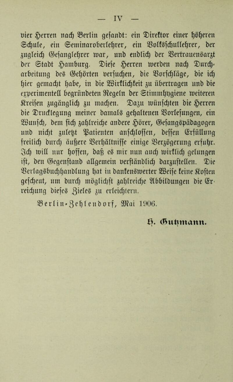 ttier §erren nacf) Berlin gefanbt: ein Direftor einer fyöljeren Sdjule, ein ©eminaroberleljrer, ein VoIf3fd)ullef)rer, ber ^itgleic^ ©efanglefjrer mar, unb enblitf) ber Vertrauensarzt ber ©tabt Hamburg. Diefe Herren derben nacfy Durcfy’ arbeitung beS ©ehrten öerfudjen, bie Vorfd)läge, bie icf) ()ier gemadjt fyabe, in bie SSirflidjfeit zu übertragen unb bie experimentell begrünbeten Siegeln ber ©timmfypgiene Weiteren Greifen zugänglid) zu machen. Dazu münfdjten bie sperren bie Dritdlegung meiner barnalS gehaltenen Vorlefungen, ein Sßunfd), bem fich zal)lreid)e anbere §örer, ©efangSpäbagogen nnb nicht zulept Patienten anfd)Ioffen, beffen Erfüllung freilich burd) äußere SSerhöltniffe einige Verzögerung erfuhr. 5d) miß nur tjoffen, bap eS mir nun auch mirflid} gelungen ift, ben ©egenftanb allgemein öerftänblid) barzuftelleu. Die VerlagSbud)t)anblung hat in banfenSmerter SBeife feine Soften gefdjeut, um burd) möglidjft zahlreiche 5lbbilbungen bie @r< reid)ung biefe» 3*^ Su erleichtern. Verlitt*3e^feuborf, 9ftai 1906. !?♦ (ftuhmantt*