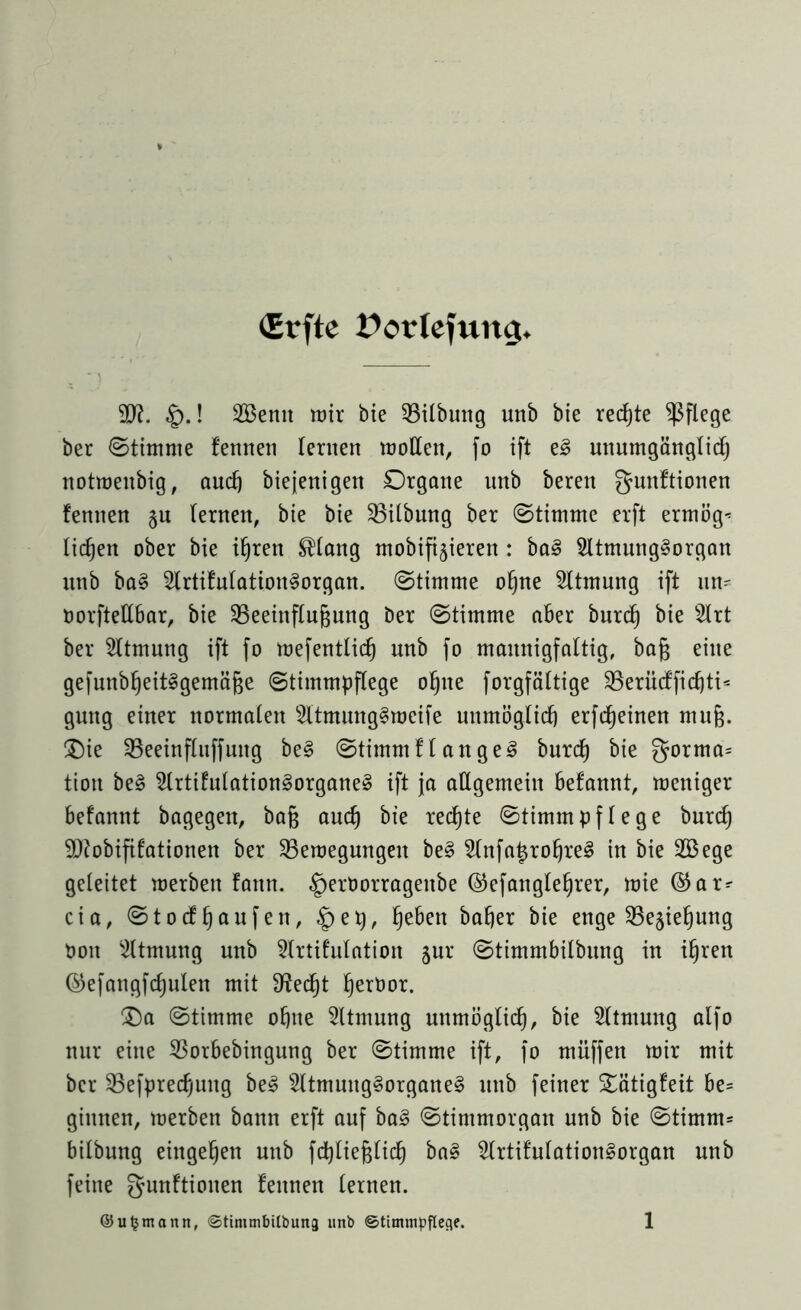 (Erfte üorlefuitg. 9J?. §.! 2Bemt wir bie Bilbung unb bie rechte pflege ber ©timme fennen lernen wollen, fo ift e3 unumgänglid) notwenbig, aud) biejenigen Organe unb beren gunftionen fennen §u lernen, bie bie Gilbung ber ©timme erft erwöge licken ober bie ihren ®lang mobileren : ba§ 2ltmung§organ unb ba§ 2lrtifulation§organ. ©timme ohne Atmung ift un^ oorftellbar, bie Beeinflubung ber ©timme aber burcb bie 2lrt ber Atmung ift fo wefentlid^ nnb fo mannigfaltig, baß eilte gefunbf)eit§gemä(3e ©timmpflege ohne forgfältige Berüdficbti* guttg einer normalen 2ltmung§mcife unmöglich erfc^einen muß. £>ie Beeinfluffuttg be§ ©timmflanget burcb bie gorma= tion be§ 2lrtifulation3organe§ ift ja allgemein befannt, weniger befannt bagegett, bafj auch bie rechte ©timmpflege burd) Sftobifitationen ber Bewegungen be§ 2lttfa£robre§ in bie 2öege geleitet werben fann. ^eröorrageitbe ©efangle^rer, wie ®ar- cia, ©tocffjaufen, §ep, beben baffer bie enge Begebung Oott Atmung unb 3lrtifulation jnr ©timmbilbung in ihren ©efangfcbulen mit fRed^t berbor. £)a ©timme ohne Sltmung unmöglich, bie Atmung alfo nur eine Borbebingung ber ©timme ift, fo muffen wir mit ber Befpredjung be£ s2ltmung§organe§ unb feiner Sätigfeit be= ginnen, werben bann erft auf ba§ ©timmorgan nnb bie ©timm= bilbung eingeben unb fd)lie§ficb ba§ 2lrtifulation§organ unb feine gunftiouen fennen lernen.