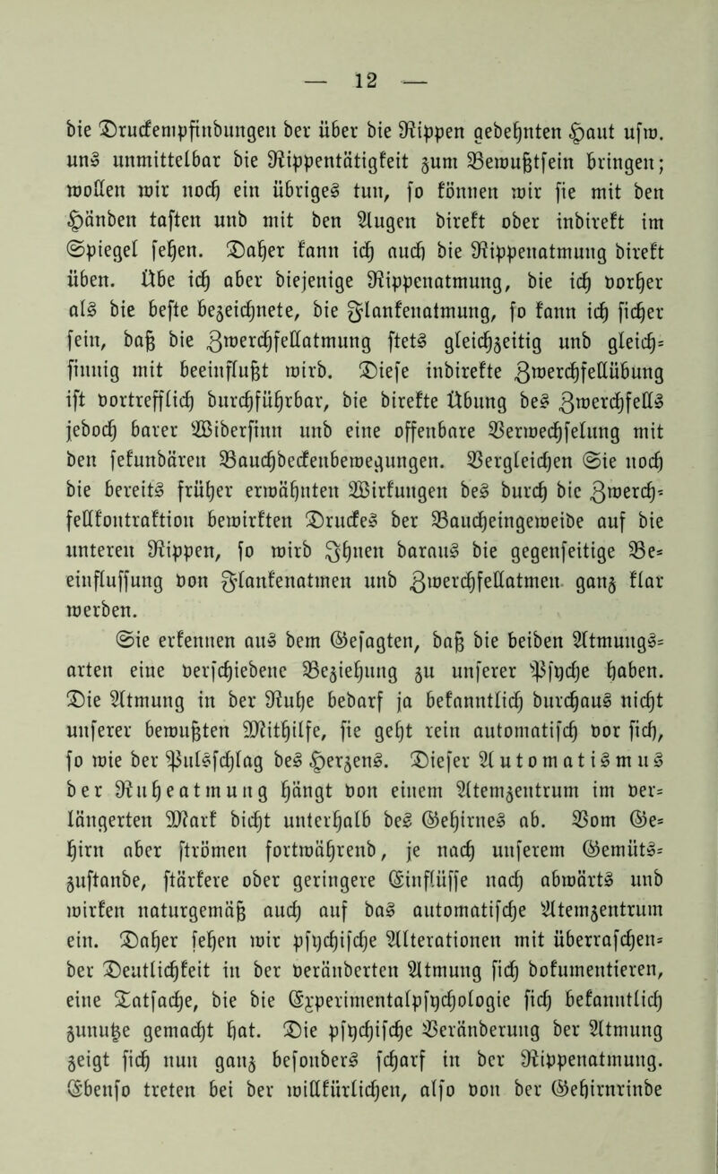 bie ©rudenipfinbungen ber über bie Rippen aebeßnten §aut ufm. utt» unmittelbar bie Sftippentätigfeit §um SBemnßtfein bringen; mollen mir nocß ein übrigel tun, fo föntten mir fie mit ben §änben taften nnb mit ben Augen bireft ober inbireft im ©piegel feßen. ©aßer !ann idß audb bie Sftippenatmuug bireft üben. Übe icß aber biejenige D^ippenatmung, bie icß oorßer all bie befte bezeicßnete, bie glanfenatmung, fo fattn id) ficßer fein, baß bie 3roerd)fellatmung ftetl gleichzeitig nnb gleicß= finnig mit beeinflußt mirb. ©iefe inbirefte Swercßfetlübung ift Dortrefflicß bureßfüßrbar, bie birefte Übung bei 3raeri^fe^ jeboeß barer ASiberfittn nnb eine offenbare SBermecßfelung mit ben fefunbärett 33aucßbedeuberoegungen. 53ergleidjen «Sie nocß bie bereite früher ermähnten Söirfnitgen bei burch bie 3roerch^ fettfontraftion bemirften ©rüde» ber SBaucßeingemeiöe auf bie unteren Rippen, fo mirb Qßnen barauS bie gegenfeitige 33e= eittfluffung Don glanfenatmen nnb 3lüel'chfettcitmett ganz flar merben. «Sie erfentten au» bem ©efagten, baß bie beiben Atmung»= arten eine Derfcßiebene SBezießung zu unferer ^fpcße ßaben. ©ie Atmung in ber 9?uße bebarf ja befanntliäß bureßaul nießt nuferer bemußten Sftitßilfe, fie geßt rein automatifcß oor fieß, fo mie ber ^3ullfcßlag bei <£)erzenl. ©iefer Automat ilm ul ber D^ußeatmnng ßängt Don einem Atemzentrum im Der= längerten 9J?arf bießt unterhalb bei ©eßirnel ab. 23om ©e= ßirn aber ftrömen fortmäßrenb, je naeß uttferem @emütl= Zuftanbe, ftärfere ober geringere ©inflüffe naeß abmärtl nnb mirfen naturgemäß aueß auf bal automatifeße Atemzentrum ein. ©aßer feßen mir pftjcßifcße Alterationen mit überrafcßen= ber ©entlicßfeit in ber Deränberten Atmung fieß bofumentieren, eine ©atfaeße, bie bie (Sjperimentalpfpcßologie fieß befanntlicß Zunutze gemaeßt ßat. ©ie pfpcßifcße $eränberuitg ber Atmung Zeigt fieß nun ganz befonberl feßarf in ber ^ippenatmung. CEbenfo treten bei ber miHfiirlicßen, alfo Don ber ©eßirnrinbe