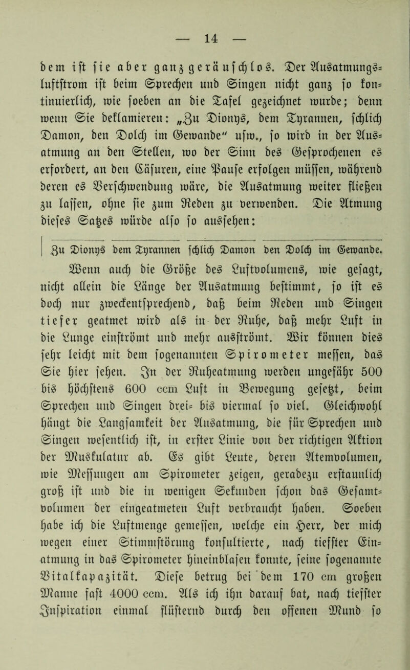 bem ift fie aber gatt$geräufdjto§. (Der 2lu§atmung3s luftftrom ift beim Spredjett mtb (Singen itidjt gan§ fo fott= tinuiertid), mie foeben an bie Dafet gegeidjnet mürbe; betut roeitn @ie beftamierett: „3u Dionpl, bem (Dqrannen, fdjtid) (Dämon, ben (Doldj im ©emanbe ufm., fo mirb in ber 2(u§= atmung an ben Stetten, mo ber Sinn be§ ©efprodjetten e§ erfordert, an ben föäfuren, eine *)3aufe erfolgen muffen, mätjrenb beren e§ $erfdjmenbung märe, bie Slu^atmung meiter fliegen 511 laffen, ofyte fie 511m Sieben §u Oermenben. (Die 2ltmung biefe3 Saje3 mürbe alfo fo au3fe§en: | $u (SiongS bem Stprannen fd&licb (Dämon ben (DotdE) im ©eroanbe. 2Benn aud) bie ©röjje be§ SuftootumenS, mie gefagt, nid)t attein bie Sänge ber 2lu3atmuitg beftimmt, fo ift e§ bod) nur jmedetttfpredjenb, bafc beim Sieben mtb Singen tiefer geatmet mirb at§ in ber Siutje, bafj mefjr Suft in bie Sunge einftrömt unb mefjr auSftrömt. 2Bir fönnen bie3 fetjr Ieicf)t mit bem fogenamtten Spirometer meffett, ba3 Sie t)ier feljett. Qn ber S?ufjeatmung merbett ungefähr 500 bi§ ^öc£)ften§ 600 ccm Suft itt S3eraegmtg gefegt, beim Sprechen unb Singen brei= bi3 oiermat fo oiet. @teid)mot)t Ijäitgt bie Sangfamfeit ber 2lu§atmuttg, bie für Sprechen unb Singen mefenttid) ift, in erfter Sittie boit ber richtigen Sttftiott ber SKuSfutatur ab. (£$ gibt Seute, bereu Sttemoolumeit, mie SJieffuttgen am Spirometer geigen, gerabeju erftaunlicg grof$ ift mtb bie in menigett Sefuttben fdjott ba§ ©efamt= botumen ber eingeatmeten Suft berbraudjt §abett. Soeben fjabe \d) bie Suftntenge genteffen, meldje ein §err, ber mid) megett einer Stimmftörung fonfultierte, ttad) tieffter (Sin= atmung in ba§ Spirometer ^iiteinbtafen fomtte, feine fogenannte 23italfap a§ität. Diefe betrug bei bem 170 cm großen Spanne faft 4000 ccm. 2Ü3 id) igtt barauf bat, nadj tieffter Sufpiration einmal flüftentb burd) bett offenen ttftunb fo