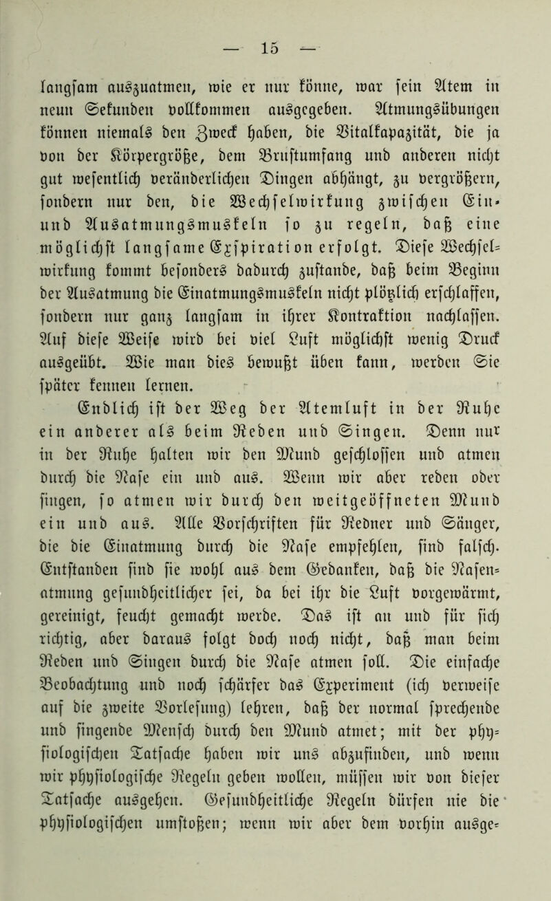 langfam au§§uatmeu, toie er nur fönne, mar fein 3ltem in neun Sefunbeit DoEfommen au^gegebeit. 3(tmung§übungen fönnen niemals ben Qmetf fyaben, bie 33italfapa§ität, bie ja üon ber Körpergröße, bem 33ruftumfang unb anberen nidjt gut mefentlid) üeränberliefen gingen abßängt, §n Dergrößern, fonbern nur ben, bie SBedjfelmirfuitg gmifdjen (Sin* unb 2lu§atmung§mu3f ein fo §u regeln, baß eine möglidjft langfame (Sjfpiration erfolgt. Diefe 28ed)fet= mirfung fommt befonber§ baburd) juftanbe, baß beim ^Beginn ber 2lu§atmung bie (Sinatmnng§mu3feln nicf)t plöulid) erfdjlaffen, fonbern nur gau§ langfam in ifjrer Kontraftion nacßlaffen. Stuf biefe SBeife mirb bei Diel £uft mögtießft menig Drucf auSgeübt. 2Bie man bie£ bemußt üben fann, merben (Sie fpätcr femtett lernen. (Snblid) ift ber 2Beg ber 3ltemluft in ber 9?uf)c ein anberer al3 beim Sieben unb Singen. (Denn nur in ber 9ütf)e ßalten mir ben 2Kunb gefc§loffen unb atmen burd) bie 9?afe ein unb au£. Söeun mir aber rebeu ober fingen, fo atmen mir burd) ben roeitgeöffneten Sftuub ein unb au§. de SSorfctjriften für Reimer unb Sänger, bie bie (Einatmung burd) bie 92afe empfehlen, finb falfd> (Sntftanben finb fie moßl au» bem ©ebanfen, baß bie 9?afen= atmung gefunbßcitlicßer fei, ba bei ißr bie £uft oorgemärmt, gereinigt, feudjt gemacht merbe. Da3 ift an unb für fid) richtig, aber baraus? folgt bod) nod) nid)t, baß man beim Sieben unb Singen burd) bie 9?afe atmen fott. Die einfache Seobadjtung unb nod) fdjärfer ba3 (§;rperiment (id) Dermeife auf bie gmeite 33orlefitng) leßren, baß ber normal fpred)enbe unb fingenbe 5D?enfd; burd) ben Sftunb atmet; mit ber pfjty- fiologifdjeu Datfacfje ßaben mir un3 ab§ufiuben, unb mentt mir pljpfiologifcße Regeln geben molleu, muffen mir Don biefer Datfacße auSgefjen. ©efuubljeitlid)e Regeln bürfen nie bie pßpfiologifcfjen umftoßen; menn mir aber bem Dorßin au3ge=