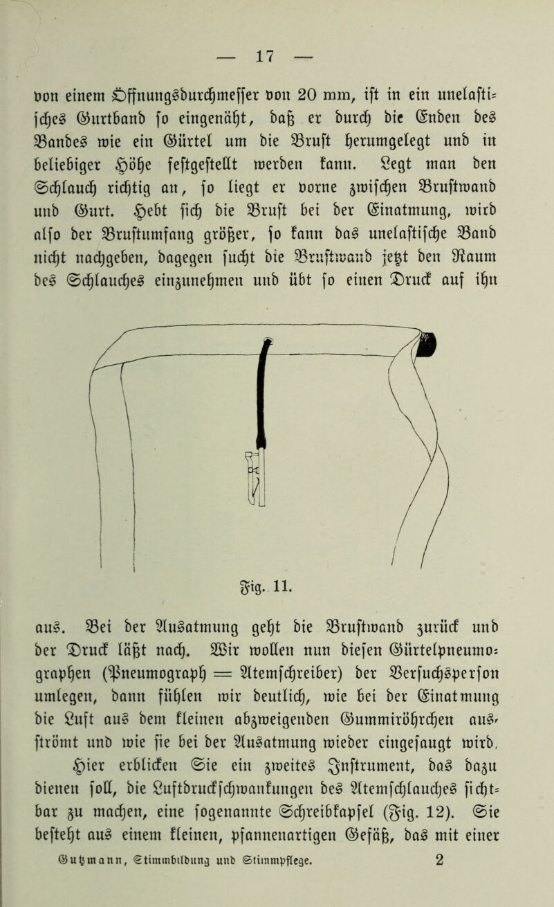 Don einem C)ffnung3burchmeffer non 20 mm, ift in ein unelafti= jd)e§ ©itrtbanb fo eingenäht, baß er burch bie ©nben be§ 35anbe§ mie ein ©ürtel um bie 23ruft ßerumgelegt nnb in beliebiger §öfje feftgeftellt merbett famt. Segt man ben ©dj(auch richtig an, fo liegt er Oorne smifchen 23ruftmaub unb ©urt. §ebt fiel) bie 35ruft bei ber (Einatmung, mitb alfo ber SBruftumfang größer, fo fann ba3 mtelaftifcfje 23anb nicht nadjgeben, bagegen fudbt bie Sßruftnmnb je§t ben C^aum be§ ©d)lauche3 ein§nne^men unb übt fo einen £)rucf auf ihn au§. 23ei ber 2lu3atmung geht bie SBruftmanb jurücf unb ber £)rucf läßt nad). 2Bir mollen nun biefen ©itrtelpneumo: grapffen (Pneumograph = Sltemfdjreiber) ber $erfucf)3perfon umlegen, bann fühlen mir beutlidj, mie bei ber Einatmung bie ßuft au§ bem flehten abjmeigettben ©ummiröhrchen au§' ftrörnt unb mie fie bei ber 2lu3atmung mieber cingefaugt mirb, |)ier erblicfett ©ie ein jmeiteS gnftrument, ba3 ba§u bienen foll, bie Suftbrucffchmanfungen be§ 5ltemfcf)laucl)e§ ficßt= bar §u macßen, eine fogenannte ©dhreibfapfel (gig. 12). ©ie befteht au§ einem fleinett, pfannenartigen ©efäß, bal mit einer ©ufcmann, €timtnbtlbung unb ©titnmpflege. 2