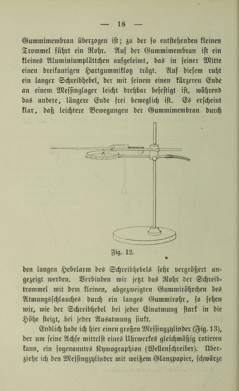 ©ummimembrcm überzogen ift; 511 ber fo entfteßenben Keinen Trommel ein 9f?ofjr. 2tuf ber ©ummimembran ift ein Keines SUuminiumplättdjen aufgeleimt, ba§ in feiner Sflitte einen breifaittigen §artgummiKo$ trägt. 2luf biefent rußt ein tanger ©cßreibßebel, ber mit feinem einen fingeren (Snbe an einem Stteffittglager leicßt breßbar befeftigt ift, mäßrenb baS anbere, längere (Snbe frei bemeglicß ift. @3 erfcßeint Kar, baß leichtere SBemegungeit ber ©ummimembran burdß bett langen Hebelarm beS (ScßreibßebelS feßr bergrößert an* gezeigt merbett. 2$erbinben mir je£t baS 9?oßr ber ©cßreib* trommel mit bent Keinen, abgeneigten ©untmirößrcßen beS SltmungsfcßlaucßeS burcß ein langes ©ummiroßr, fo feßett mir, mie ber ©cßreibßebel bei jeber Einatmung ftarf in bie .Jpöße fteigt, bei jeber Ausatmung finft. (Snblicf) ßabe icß ßier einen großen SLfteffingjßlinber ©ig. 13), ber um feine 2lcßfe mittetft eine» UßrmerfeS gleichmäßig rotieren fann, ein fogenamtteS ®pmograpßion (äßeltenfcßreiber). Über* Sieße icß beit 9J?effing§plinber mit meißem ©lan^papier, fcßmär^e