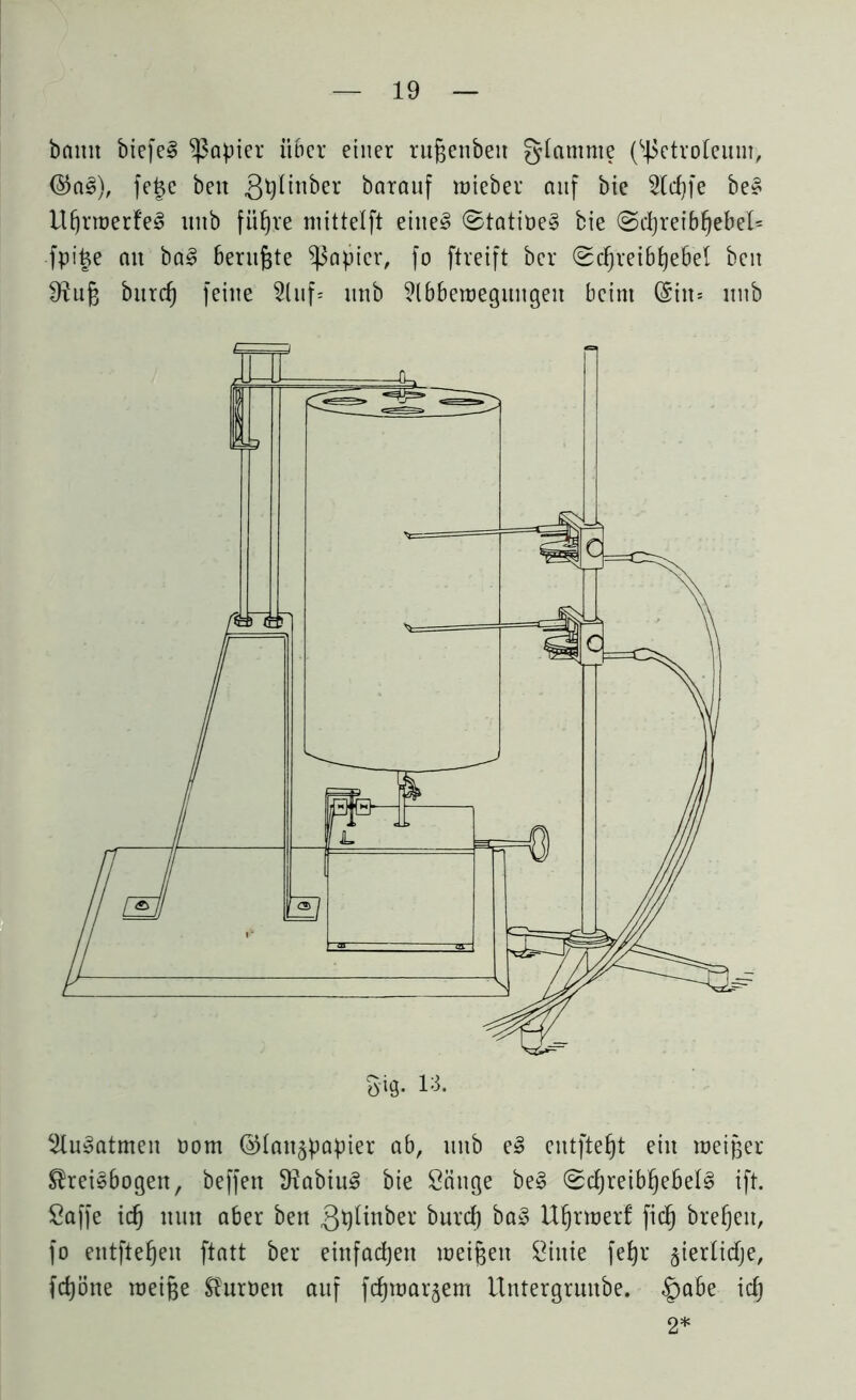 bnmt biefeS Rapier über einer rufjenbett glamnte (Petroleum, ($aS), fejje ben ßtylinber barauf inieber auf bie 2ld)fe beS ItfjrroerfeS ititb fiifjre ntittelft eiltet ©tatiöeS bie ©cpreibfjebel* fpi£e ait baS beruhte Rapier, fo ftreift ber Sdjreibtjebel beit ^iufj burd) feine 5Cnf= nnb ?lbberoegungeit beim @in* nnb 2luSatmen Dom (Glanzpapier ab, nnb e£ entfielt ein toeiger Kreisbogen, beffen 3?abiuS bie Sänge beS 0d)reibf)ebeIS ift. Saffe id) nun aber ben Qplinber burd) baS Ufjrnjerf fid) brefjeit, fo entfielen ftatt ber einfachen meinen Siitie fefyr §ier(idje, fdjöne roeige Kuroett auf fdpoaqem ilntergruttbe. §abe id) 2*