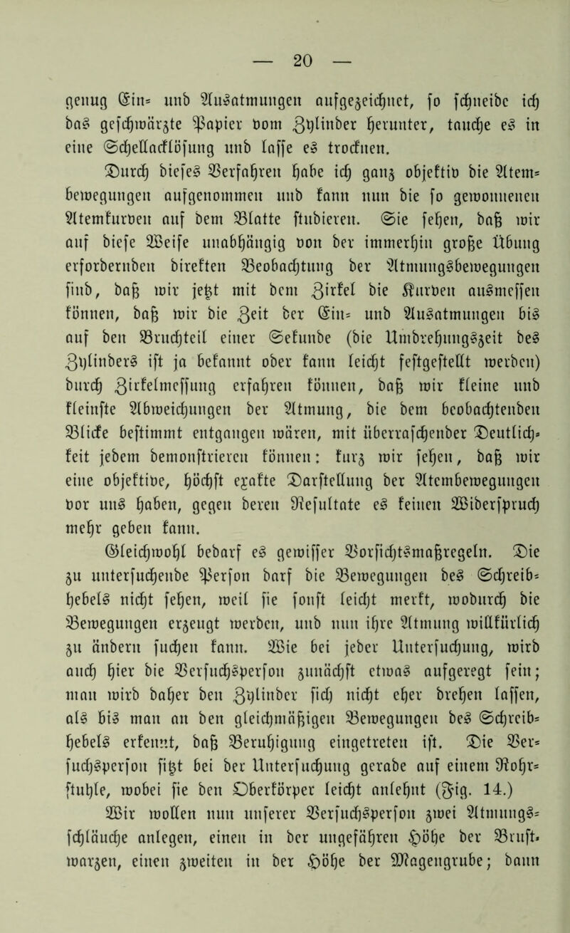 genug (Sin* unb Ausatmungen aufgejeichuet, fo fcbneibc icf) baS gefcfjwärjte Rapier Pom 3tyünber herunter, tauche eS in eine Schellacflöfuttg unb laffe eS trocfiten. Durch biefeS Berfahreit höbe ich gattj objeftib bie Atem* Bewegungen aufgenommen unb fann nun bie fo gewonnenen AtemfurPeit auf Dem S3Iatte ftubieren. Sie fehen, baß mir auf biefe SBeife unabhängig Poit bev immerhin große Übung erforberttbeit bireften Beobachtung ber AtmungSbemeguttgett fittb, baß toir je|t mit bem 3ir^ ÄurPeit auSmeffeit fönttett, baß mir bie 3e^ ber unb Ausatmungen bis auf beit Bruchteil einer Sefunbe (bie UmbrehungSjeit beS 3plinberS ift ja befannt ober fann leicht feftgeftellt werben) burch 3^L^e^mcffun9 erfahren föituett, baß mir Heine unb fleinfte Abweichungen ber Atmung, bie bem bcobachtenbeit Blicfe beftimmt entgangen mären, mit überrafefjenber Deutlich* feit jebem bemonftriereu fönttett: fur$ mir fehen, baß mir eine objeftipe, höcfjft ejafte Darfteßuttg ber Atcmbemegungeu Por uttS h^ben, gegen bereit ^efultate eS feinen 2öiberfpruch mehr geben fatttt. ©leidjmohl bebarf eS gemiffer BorfichtSmaßregeln. Die ju uuterfucheube ^ierfon barf bie Bewegungen beS (Schreib* hebelS nicht fehen, weil fie fonft leidjt merft, wobttreh bie Bewegungen erzeugt werben, unb ttuit ihre Atmung millfürtich ju änbertt fudhett fantt. BMe bei jeber Unterfuchuitg, wirb auch hier bie BerfuchSperfott jmtächft etwas aufgeregt fein; man wirb baher beit 3i?ünbcr fidj nicht eher brehett taffen, als bis man an ben gleichmäßigen Bewegungen beS Schreib* hebelS erfemtt, baß Beruhigung eingetreten ift. (Die Ber* fuchSperfoit fi£t bei ber Unterfuchuitg gerabe auf einem S^oßr* ftuhle, wobei fie bett Oberf'örper leicht anlehnt (gig. 14.) 2Bir wollen ttuit nuferer BerfuchSperfott jwei AtmungS* fchläuche anlegen, einett in ber ungefähren £)öhe ber Bruft* warjen, einen ^weiten itt ber £)öf)e ber Magengrube; bann