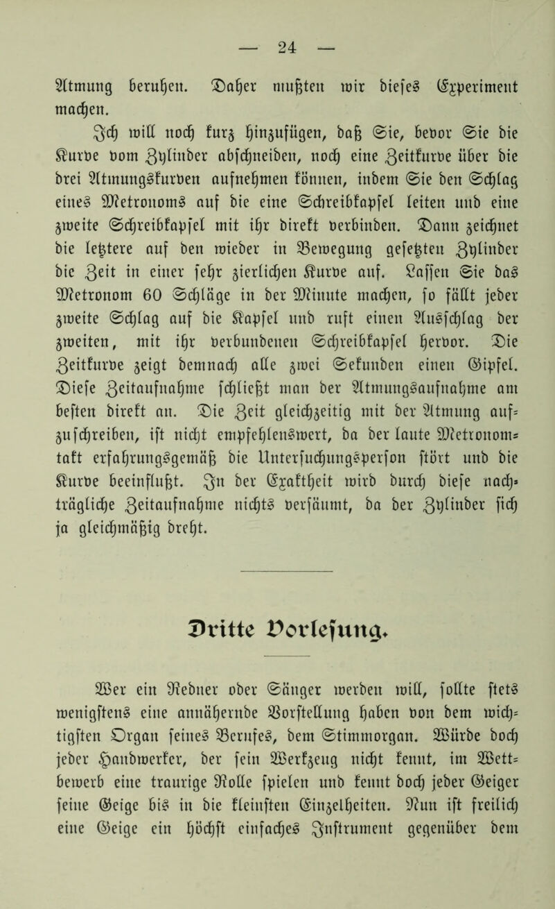 Sltmung berußen. Oaßer mußten mir biefe§ (Sjperimeut machen. Qcß milf itocß furz hinzufügen, baß ©ie, benor ©ie bie ®urDe Dom gpltitber abfcßneibett, nodß eine ßeitfurtoe über bie btei 2ltmungSfurt)en aufnehmen formen, inbem ©ie ben ©cßfag eiltet 9J?etronom§ auf bie eine ©direibfapfet feiten mtb eine Zmeite ©dßreibfapfel mit ißr bireft üerbinben. Oann zeichnet bie festere auf ben roieber in 23emegung gefegten 3^^n^er bie ßeit in einer feßr jierfidjen ^urtoe auf. Soffen ©ie baS Metronom 60 ©cßläge in ber Minute machen, fo fällt jeber Zmeite ©cßfag auf bie $apfef unb ruft einen SluSfcßfag ber Zweiten, mit ißr öerbunbetten ©cßreibfapfef ßeröor. 2)ie ßeitfurüe zeigt bemnacß affe gmei ©efunben einen ©ipfef. £)iefe ßeitaufnaßme fcßficßt man ber SltmungSaufnaßme am beften bireft an. £)ie ßeit gleichzeitig mit ber Atmung auf* Zufcßreiben, ift nid)t empfehlenswert, ba ber faute Metronoms taft erfahrungsgemäß bie UnterfudßitngSperfon ftört unb bie ®urt)e beeinflußt. Qtt ber (Sjaftßeit mirb burcß biefe nach* trägfiche 3eitaufna^me nichts öerfäumt, ba ber ßtyfinber ftd) ja gleichmäßig breßt. Dritte Dovlefung. 2ßer ein 9?ebner ober länger merbett miß, follte ftetS menigftenS eine annähernbe Sßorftellung höben Don bem mid)* tigften Organ feines 33erufeS, bem ©timmorgan. 2Bürbe bod) jeber |)aubmerfer, ber fein SBerfzeug nicht fenut, im SBett* bemerb eine traurige 9?olfe fpiefen unb femtt boeß jeber ©eiger feine ®eige bis in bie ffeinften (Einzelheiten. 9?un ift freifidj eine ©eige ein ßöcßft einfaches Qnftrument gegenüber bem
