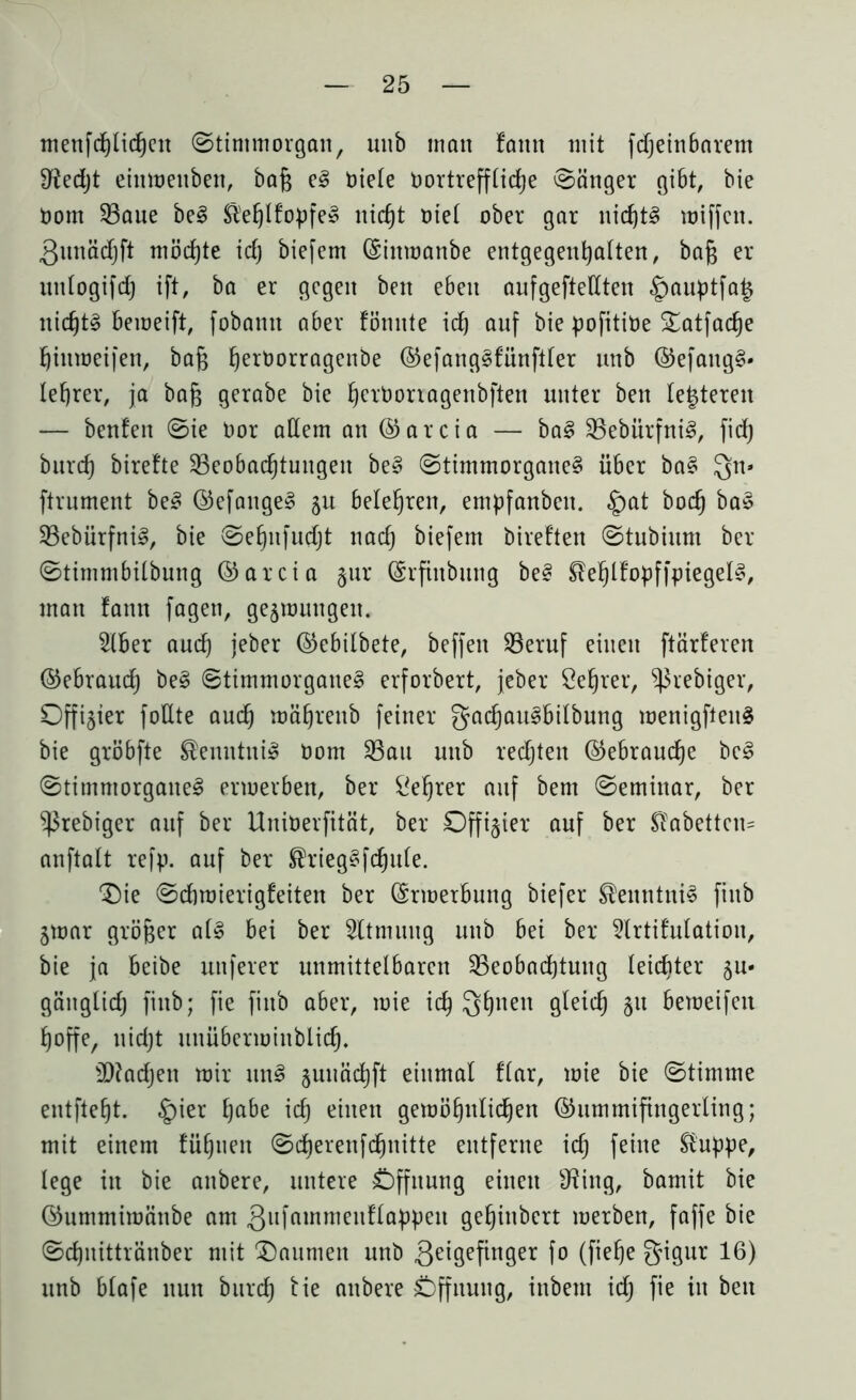 menfd)licheit ©timmorgait, unb man famt mit fdjeinbarem fJiedjt eittmettben, bafj e3 Oiele Dortrefflidje ©änger gibt, bie Oom 33aue be§ St'efjlfopfe» nicht oiel ober gar uid)t3 miffctt. .Qunädjft möchte idj biefem Gittmanbe entgegenhalten, baß er itttlogifdj ift, ba er gegen beit e6en anfgeftellten §auptfa£ nichts bemeift, fobamt aber tonnte id) auf bie pofitibe Satfache hitimeifen, ba§ ^erüorragenbe GefangSfünftler unb GefattgS» lefjrer, ja bafj gerabe bie fjerOoriagenbften unter ben teueren — benfen ©ie Oor adern an Garcia — ba§ 35ebürfni§, fid) burd) birefte ^Beobachtungen be§ ©timmorgane§ über ba§ Qn» ftrnment be§ Gefangen $u belehren, empfanbett. £at hoch ba$ $Bebürfni§, bie ©ehnfudjt nach biefem bireften ©tubiunt ber ©timmbilbung Garcia §ur CSrfinbung be§ ®ehlfopffpiegeI§, man fatut fagett, gejmuttgeu. 2lber auch jeber Gebilbete, beffett 93eruf einen ftärfereit Gebrauch be§ ©timmorgatte§ erforbert, jeber öehrer, ^3rebiger, Offizier fodte auch mährettb feiner gadjau^bilbung menigfteitS bie gröbfte Kenntnis Oom $Bau unb rechten (Gebrauche bc3 ©timmorgaite3 ertoerben, ber Lehrer auf bem ©emittar, ber ^rebiger auf ber Uniöerfität, ber Offizier auf ber STabettcn= anftalt refp. auf ber ®rieg§fd)ule. ‘Die ©dimierigfeiten ber Grmerbung biefer ®eitnttti§ fittb jmar gröfjer a(§ bei ber Atmung uttb bei ber 2lrtifulatioit, bie ja beibe unferer unmittelbaren ^Beobachtung leichter ju- gättglid) fittb; fie fittb aber, toie ich 3hnen Ö^ich 51t bemeifett hoffe, uidjt uttübermittblich. dtfadjett mir ttn3 §utmchft einmal f'lar, mie bie ©timtne entfteht. £)ier habe ich einett gemöhttlichen Gummifingerling; mit einem fühlten ©cherenfdhnitte entferne ich feine ®‘uppe, lege itt bie aubere, untere Öffnung einen 9?ittg, bamit bie Gummimättbe am Sufatnmettflappett gehittbcrt merben, faffe bie ©djnittränber mit Daumen unb 3e^Öef^nÖer f° (fiefje S^8ur 16) unb blafe itutt burd) tie attbere Öffnung, inbent idj fie in bett