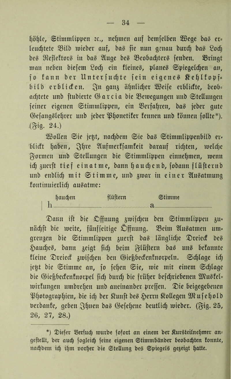 fjöl)le, Stimmlippen :c., nehmen auf bemfelbett 2Bege ba§ er= leuchtete 35ilb mieber auf, ba3 fie nun genau burt ba£ Sodfj be§ 3^efXeftor§ in ba§ 5Iuge be§ 33eo6ad)ter§ fenben. ^Bringt man neben biefem £ocf) ein flehtet, planet Spiegelten an, fo fann ber Unterfutte fein eigene^ $ e f) l f o p f * bilb erb liefen. Qtt gaitj a£)nlid)er 2öeife erblicfte, beob= achtete nnb ftubierte © a r c i a bie ^Bewegungen itnb Stellungen feiner eigenen Stimmlippen, ein SBerfafjren, ba§ jeber gute ©efaitg^lefirer uttb jeber ^fjottetifer fernten unb fönneu foEte*). <Sig. 24.)' SBoffett Sie jetjt, natbem Sie ba3 Stimmlippenbilb er» blieft fjabett, Qljre Slufmerffamfeit barauf richten, welche formen nnb Stellungen bie Stimmlippen entnehmen, wenn it §uerft tief einatme, bann l)autenb, fobaittt flüfternb nnb enblit mit Stimme, unb 3war in einer 2lu§atmung fontinuierlidj au§atme: bauten flüftern Stimme | li a ®amt ift bie Öffnung jwiftett beit Stimmlippen §u* nädjft bie weite, fünffeitige Öffnung. 33eim ^lulatmen um» grenzen bie Stimmlippen §uerft ba§ länglid^e $)reiecf be§ §aute§, bann geigt fit beim glüftern ba£ un§ befamtte flehte £)reiecf jwiften beit ©iefjbecfenfnorpeln. Stifte it jet$t bie Stimme an, fo feljen Sie, wie mit einem Stlage bie ©iegbecfenfttorpel fit burt bie früher beftriebenett 9J?u§fel= wirfungett nmbrefjett nnb atteinanber preffett. £)ie beigegebenen Sßfjotograpljien, bie it ber Shuift be£ §errn Kollegen Sflufeljolb Perbanfe, geben Qfjnett ©efefjene beutlit wieber. ©ig. 25, 26, 27, 28.) *) tiefer 33er[uch mürbe fofort an einem ber ßuräteilnehmer am gefteüt, ber auch jogieich feine eigenen ©timmbänber beobachten fonnte, natbem ich tm norher bie Stellung beö Spiegelt gezeigt hatte.