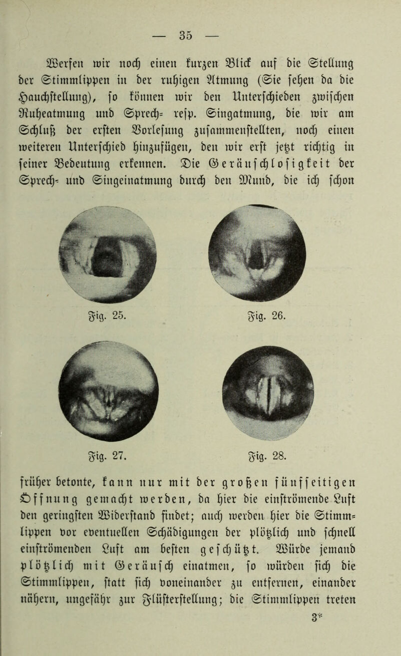 SBerfett wir nod) einen furzen 33lid6 auf bie @teßung bcr 0timmlippen in ber ruhigen Atmung (@ie fetjen ba bie ^audjfteKuug), fo fömten wir beit Unterfdjieben §wifdf)en Sfiufyeatmung unb ©pred)= refp. 0ingatmung, bie wir am ©dduft ber erflen SBorlefung §ufammenftellten, nod) einen weiteren Unterfdjjieb f)in§nfügeit, beit wir erft je|t richtig in feiner SBebeutung ernennen. ®ie ®eräufd)lofigfeit ber ©precfj* unb ©ingeinatmung bitrd) beit Sftuttb, bie idfj fdjon früher betonte, fann nur mit ber großen fiiitffeitigen Öffnung gemalt werben, ba Ijter bie einftrömenbe Öuft ben geringften 2Biberftanb finbet; and) werben f)ier bie ©timm= lippen bor ebentuetten ©d)äbigungen ber plö|tid) unb fdjnett einftrömenben 8uft am heften gefdf)ü|t. äßürbe jematib ptö|Iid^ mit ©eräufd) einatmeu, fo würben fid) bie (Stimmlippen, ftatt fid) boneinanber §u entfernen, einanber ttäfjern, ungefähr gur gtüfterfteUung; bie Stimmlippen treten 3*