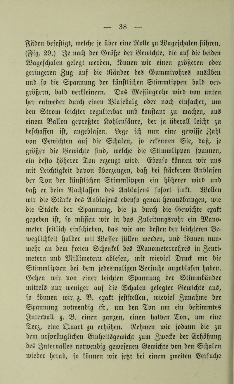 gäben befeftigt, meldje je über eine Spotte 51t 2Bagcfd)alen führen, (gig. 29.) ge nad) bei* ©röfje ber ©emidjte, bie auf bie beibeit 2Bagefd)alen gelegt merbeit, fönnen totr einen größeren ober geringeren 3ll9 auf Räuber be§ ©ummirofjveS au8üben unb fo bie Spannung ber fünftli<f,en Stimmlippen halb oer= großem, halb Derfleinern. £)a§ SD^effingvo^r mirb ton unten fjer entmeber burdj einen 23lafebalg ober nod) einfacher, um ben Strom leichter regulierbar unb fonftant 51t machen, au3 einem Gallon gepreßter Äofylettfäure, ber ja überall leidjt §u befdjaffen ift, attgeblafen. £ege idj nun eine gemiffe Qafyl Don ©ernteten auf bie Scfjalen, fo erfenuen Sie, baj3, je größer bie ©emid)te finb, meldje bie Stimmlippen fpannen, ein befto fjöljerer %on erzeugt mirb. ©6enfo fönnen mir un§ mit öeidjtigfeit baOon überzeugen, bafj bei ftärferem 5lnblafeit ber Son ber fiiuftlidjen Stimmlippen ein fjöljerer mirb unb baß er beim 9?adjlaffen be§ 2lnblafen§ fofort fiuft. 2Boüen mir bie Stärfe be§ 3lnblafen3 ebenfo genau IjerauSbringen, mie bie Stärfe ber Spannung, bie ja burdj bie ©emidjte e^aft gegeben ift, fo mitffen mir in ba§ guleitungSrofjr ein Mano* meter feitlicß einfdjiebeit, ba» mir am beften ber leichteren 33c- meglidjfeit halber mit SBaffer füllen merbeit, unb fönnen nun« meljr an bem freien Sdjettfel be§ ManometerrofjreS in genti* metern unb Millimetern ablefen, mit mieoiel £)rud mir bie Stimmlippen bei bem jebe^matigen 33erfudje angeblafen fjaben. ©efjen mir Uon einer leichten Spannung ber Stimmbänber mittels nur meitiger auf bie Sdjalcn gelegter ©emidjte au£, fo fönnen mir §. 33. e^aft feftfteden, mieoiel gunafjme ber Spannung notmenbig ift, um ben Ston um ein beftimmte3 guteröall 5. $8. einen ganzen, einen fjalben £on, um eine £erz, eine Ouart §u erhöhen, ^efjnten mir fobann bie zu bem urfprünglidjen ©infjeit^gemidjt zum gmede ber ©rfjöfjung be§ gnteroalle§ notmenbig gemefenen ©emidjte Don ben Schalen mieber fjerab, fo fönnen mir je|t bei einem zmeiten 33erfudje
