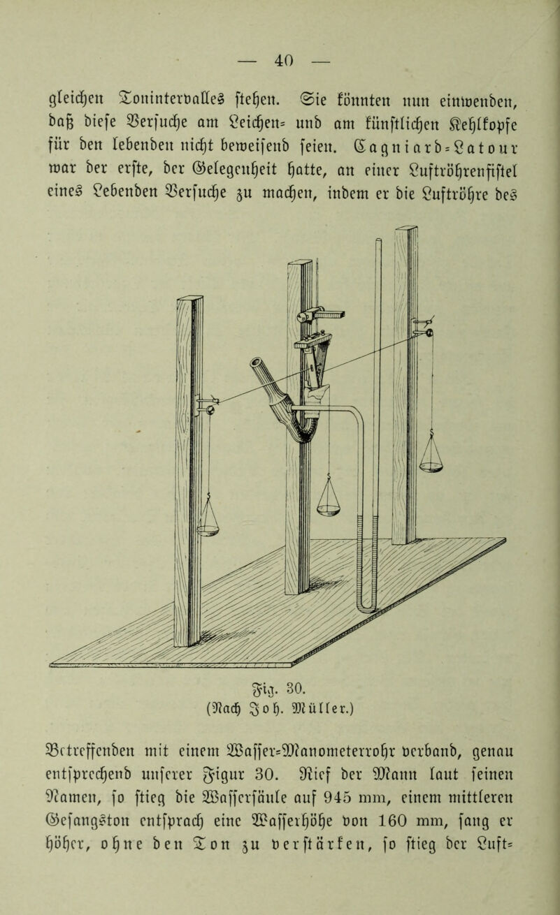 gleichen SoninterbaffeS fielen. Sie tonnten nun einmenben, bag biefe 55erfudf)e am Seichen* unb am fünftlidfjen SBefjttopfe für ben lebenbeit nicht bemeifenb feien. (£agniarb*8atour mar ber erfte, ber Gelegenheit hatte, an einer SuftröEjrenfifiel eines Sebenben SBerfudje §u machen, inbem er bie Luftröhre beS üßctreffcnben mit einem 2Baffer=99?anometerrohr Oerbanb, genau entfprcchenb unferer gigur 30. 9?ief ber SKflann laut feinen Hainen, fo ftieg bie SBafferföuIe auf 945 mm, einem mittleren GefangSton cntfprach eine 29afferhöhe Oon 160 mm, fang er höher, ohne ben 5£on $u Oer ft ärfen, fo ftieg ber 8uft*
