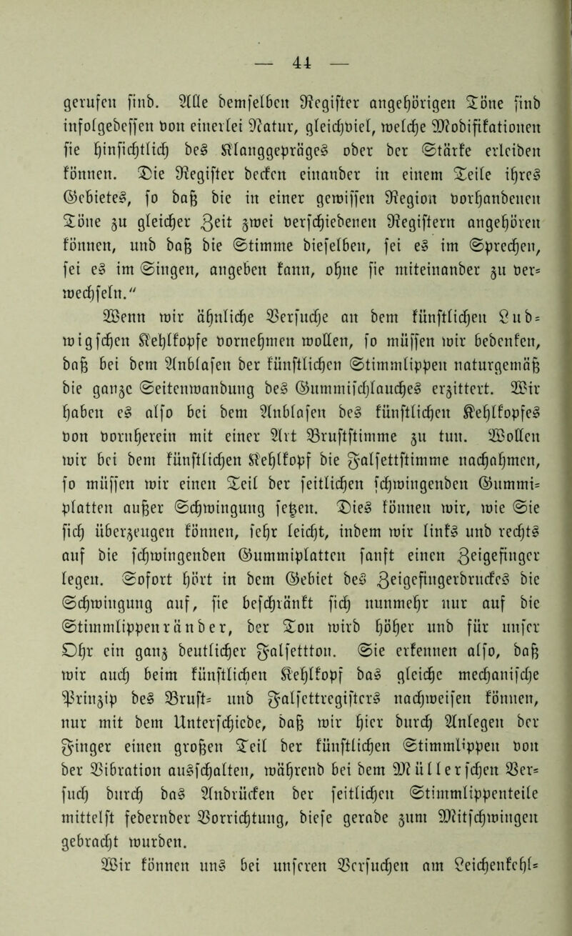 gerufen finb. 2fQe bemfelbcit 9?egifter angeßörigeit Söne finb ittfofgebeffen Don einerlei 9?atur, gfeicßPief, tüetcfje Sftobififationeit fie ßinfießtficß bei Sffanggeprägel ober ber ©tärfe erleiben fönnen. Sie Dfogifter beefen eiuanber in einem Seite ißrel ©cbietel, fo baß bie in einer gemifjen Legion Dorßanbeneit Sone gu gleicher Qeit gmei Perfcßiebeneit 9?egiftern angeboren fönnen, unb baß bie ©timme biefefbeit, fei el im ©preßen, fei el im ©iitgen, angebett fann, oßne fie miteinonber 51t Per* meeßfefn. 2Bemt mir ä^nlidfje Verfudje au bem fünftfidjeti öub = migfeßen £feßffopfe Porneßmeit motten, fo muffen mir Bebenfett, baß bei bem Sfnbfafen ber fünftlic^en ©timmfippen naturgemäß bie gange ©eitenmanbung bei ©ummifcßfaudßel erbittert. 2Bir ßabeit el affo bei bem 2fnbfafeit bei fünftfießen ®eßtfopfe! non Poritßerein mit einer 2lrt Sßruftftimme gu tun. SBotten mir bei bem fünftfießen Sfeßffopf bie galfettftimme naeßaßmert, fo muffen mir einen Seit ber feitfießen feßmingenben ©ummi= platten außer ©eßmingung fe^eit. Siel fönnen mir, mie ©ie fieß iibergeugen fönnen, ießr feießt, inbem mir finfl unb recßtl auf bie feßmingenben ©ummipfatten fanft einen 3e*9efiltÖcr fegen, ©ofort ßört in bem ©ebiet bei Qeigefingerbrnefel bie ©cßmiitgung auf, fie befeßränft fieß ttunmeßr nur auf bie ©timmfippenränber, ber Soit mirb ßößer unb für nufer Oßr ein gang beutfießer galfettton. ©ie erfennen affo, baß mir aueß beim fünftfießen ®eßffopf bal gfeidße mecßanifdje ^ringip bei Vruft* unb gaffettregiftcrl naeßmeifen fönnen, nur mit bem Unterfcßicbe, baß mir ßier bureß Sfnfegeu ber ginger einen großen Seif ber fünftfießen ©timmfippeit Poit ber Vibration aulfcßaften, mäßrenb bei bem ü f f e r fdjeit Ver= fudß bureß bal Sfubrüefen ber feitfießeu ©timmfippenteife mittelft febernber Vorricßtung, biefe gerabe gurn ttftitfcßmingeit gebracht mürben. ttöir fönnen uni bei unferen Verfließen am £eicßenfeßf=