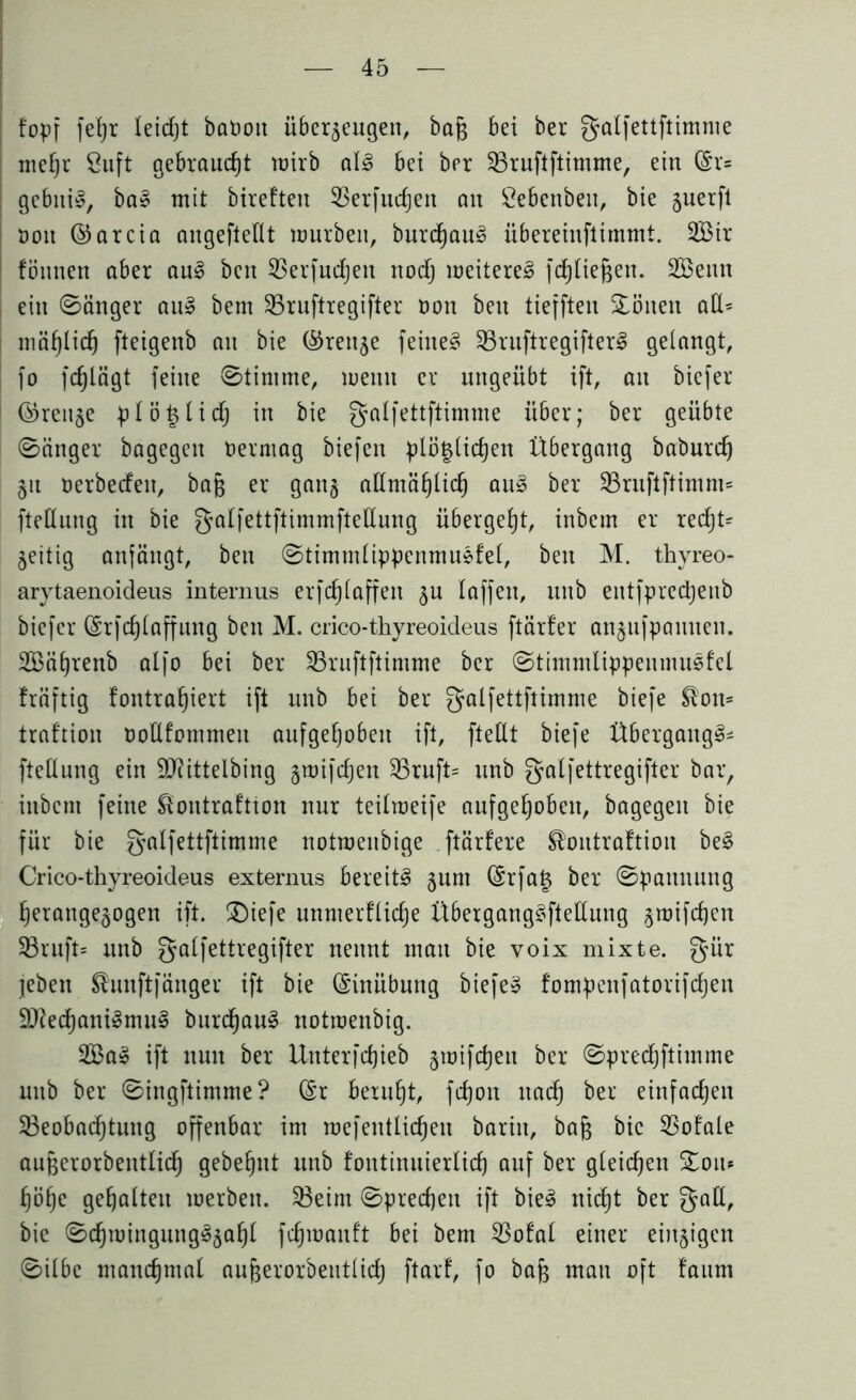 fopf fefyr leidjt baOon überzeugen, ba§ bei ber galfettftimme mehr Suft gebraucht wirb al£ bei bpr 23ruftftimme, ein ©r= gcbitiS, ba» mit bireften 53erfurf)en an Sebenben, bie guerfl öon ©arcia angefteflt mürben, burd)au3 übereinftimmt. SBir fönnen aber aul ben SBerfudjen nodj weiteret fdjliejgen. SEBenn ein ©änger au3 bent SBruftregifter oon beit tiejften Gölten aE= niäl}Ii(f) fteigenb an bie ©renze feinet SBruftregifterS gelangt, fo fd)lägt feine ©timme, rnernt er ungeübt ift, an biefer ©renze ptö^lidj in bie galfettftimme über; ber geübte ©änger bagegen Vermag biefen plötzlichen Übergang baburd) Zit oerbeden, bafj er gang aEmählich au» ber $Bruftftimm= fteEung in bie galfettftimmfteEung übergebt, inbem er recht* Zeitig anfängt, ben ©timmlippcnmusfel, ben M. thyreo- arytaenoideus internus erfdjiaffen fru laffen, unb entfpredjenb biefer ©rfchlaffung ben M. crico-thyreoideus ftärfer anznfpanneit. Sßätjrenb alfo bei ber Bruftftimme ber ©timmlippenmusfel fräftig fontra^iert ift unb bei ber galfettftimme biefe ^on* traftion ooEfommett aufgehoben ift, fteEt biefe Übergang^ fteEung ein EJfittelbing z^ifdjen Bruft* unb gatfettregifter bar, inbem feine £ontraf'tton nur teilmeife aufgehoben, bagegeit bie für bie galfettftimme notmenbige ftärfere ®ontraftion be§ Crico-thyreoideus externus bereite zum ®rfa^ öet ©pannung herangezogen ift. £)iefe unnterfliche Übergang§fteEung ^rotfehen 33rnft= unb gatfettregifter nennt man bie voix mixte, gür jeben ^nnftfänger ift bie ©inübung biefe» fompeufatorifd)en Efted)ani§mu§ burd)au3 notmenbig. 2Ba» ift nun ber Unterfdjieb gtoiftfjeit ber ©predjftimme unb ber ©ingftimme? ©r beruht, fdjon nach ber einfachen Beobachtung offenbar im mefentlichen barin, bafc bie 5So!ale aufzerorbentlich gebehut unb fontinuierüch auf ber gleichen £ou* höhe gehalten merbett. Beim ©predjeu ift bie3 nicht ber gaE, bie ©chmingung^zah^ fchmanf't bei bem 3Sofal einer einzigen ©ilbe manchmal au^erorbentiidj ftarf, fo bafj man oft !aum