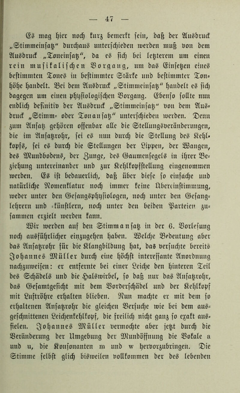 mag f)ier nod) furj Bemerft fein, bafj ber SluSbrucf „Stimmeinfa§ burcfjauS mtterfdfjiebett werben muß bott bem 2lu£brucf „Sotteinfa^, ba e§ fid) Bet festerem um einen rein mufifatifd)en 35orgattg, nrn ba3 CSinfe^eit eitte§ Beftimmten Sone§ in Beftimmter Stärfe nttb Beftimmter Son* ^ö§e ^anbelt. 33ei bem 3lnsbrucf „Stimmeinfa| h^ubelt e§ fid) bagegen um eilten phhfioIogifd)en 33orgattg. ($Ben[o fottte nun enblid) befiititib ber 3lu3brucf „Stimmeinfa| bon bem 2lu§* bruef „Stimm* ober Soitattfa^ unterschieben werben. Senn §nm 2lnfa| gehören offenbar alle bie SteüungSberänberungen, bie im 3lnfa|ro§r, fei e3 nun burd) bie (Stellung be3 ®el)t* fopfS, fei e§ bnrd) bie Stellungen ber Sippen, ber langen, be§ Sftunbbobens, ber ßunge, be» @aumenfegel§ in if)rer 33e= jiehung untereinanber unb §ur &'ehlfopfftettung eingenommen werben. (§3 ift Bebauerlid), bafj über biefe fo einfache unb natürliche ^omenfiatur nod) immer feine ÜBereinftimmung, weber unter bett ©efanggphpfiologett, noch unter ben ©efattg* leerem unb =fünftlern, noch unter ben Beibett Parteien §tt= fammen erhielt werben fantt. 2Bir werben auf ben Stimm anfa| in ber 6. 35orlefung nod; ausführlicher einjuge^en l^aBen. 335eld)e 35pbeutung aber ba§ 2lnfa|rohr für bie SHangbilbuttg l)at, ba§ berfud)te Bereits Qofjaitnes Mütter burd) eine Ijödjft intereffante Hnorbnuttg na^ttweifen: er entfernte Bei einer Seiche ben hinteren Seil be§ Sd)äbel3 unb bie §al§wirbel, fo bafj nur ba§ 3lnfa|ro§r, bas ©efamtgeficf)t mit bem 33orberfdjäbel unb ber ^e^lfopf mit Suftrötjre ermatten Blieben. 9?utt machte er mit bem fo erhaltenen 2lnfa£rohr bie gleichen 35erfuche wie Bei bem au£= gefdhnittenen Seidjenfehlfopf, bie freilich nicht gattj fo ejaft auS» fielen. Qohattne§ Füller bermod)te aber je|t burch bie SBeränberung ber Umgebung ber 9ftunböffnuttg bie 35ofale a unb u, bie fö'oitfonanten m ttnb w h^orsubringett. Sie Stimme felBft glich Bisweilen boKfommen ber be§ lebettbett