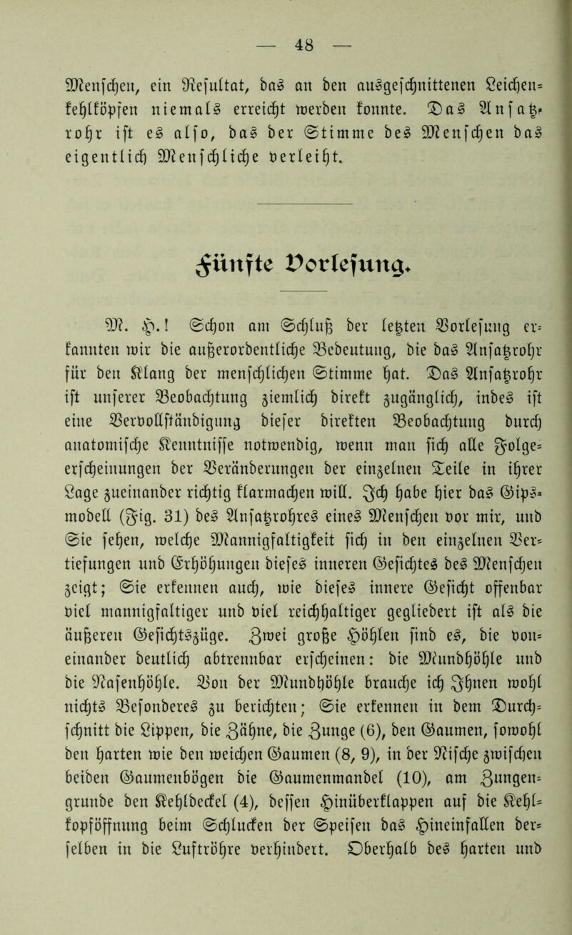 Sftenfdjen, ein 9£efultat, ba3 an ben auSgefchnittenen Seidjen= fe^tfö^fen niemals erreicht trerbeit fonnte. S)a3 Slnfafc* rohr ift e§ atfo, bal ber (Stimme be£ 9ftenfchen ba§ eigentlich 9ftenfrf)liche Oer leiht. fünfte Porlefurtg. 9J?. $.1 Schon am Schluß ber lebten Borlefuug er= fannten mir bie au§erorbenttic§e Bebeutung, bie ba3 2lnfa£rohr für ben ®lang ber menfrfjtichen Stimme hat. £)a§ Slnfajro^r ift unferer Beobachtung §iemtidh bireft §ugänglich, inbe3 ift eine BerOottftänbigung biefer bireften Beobachtung burcfj anatomifche ®enntniffe notmenbig, wenn man fitf) alle golge= erfcheinungen ber Beränberungen ber einzelnen Seite in ihrer Sage gueinanber ridjtig ttarmachen mitt. Qrf) habe hier ba§ ©ips* mobett (gig. 31) be£ 2lnfa£rohre§ eine§ 9J?enfd)eu oor mir, unb Sie fehen, metche 9J?annigfaltigfeit fich in ben einzelnen Ber= tiefungen unb (Erhöhungen biefeä inneren ©efichteä be§ Sftenfchen §cigt; Sie erlernten auch, wie biefe» innere ©eficht offenbar Oiet mannigfaltiger unb tuet reichhaltiger gegliebert ift al§ bie änderen ©efid)t3§üge. Qroei grofce §öhten finb e§, bie ooit= einanber beutlidh abtrennbar erfreuten: bie SDfunbhöhle unb bie sJcafenhöhle. Bon ber äftunbhöhle brauche ich 3huen moht nichts BefonbereS §u berichten; Sie ernennen in bem Ourd)= fchnitt bie Sippen, bie Qähne, bie 3unge (6), ben ©aumen, fomohl ben harten wie ben weichen ©aumen (8, 9), in ber üftifche jwifcheit beiben ©aumenbögen bie ©aumenmanbel (10), am jungen* grunbe ben ®ehlberfel (4), beffeit §inüberflappen auf bie ®ehl= fopföffnung beim Schlurfen ber Speifen ba3 «^ineinfatten ber= felben in bie Suftröhre Oet’hinbert. Oberhalb be3 harten unb