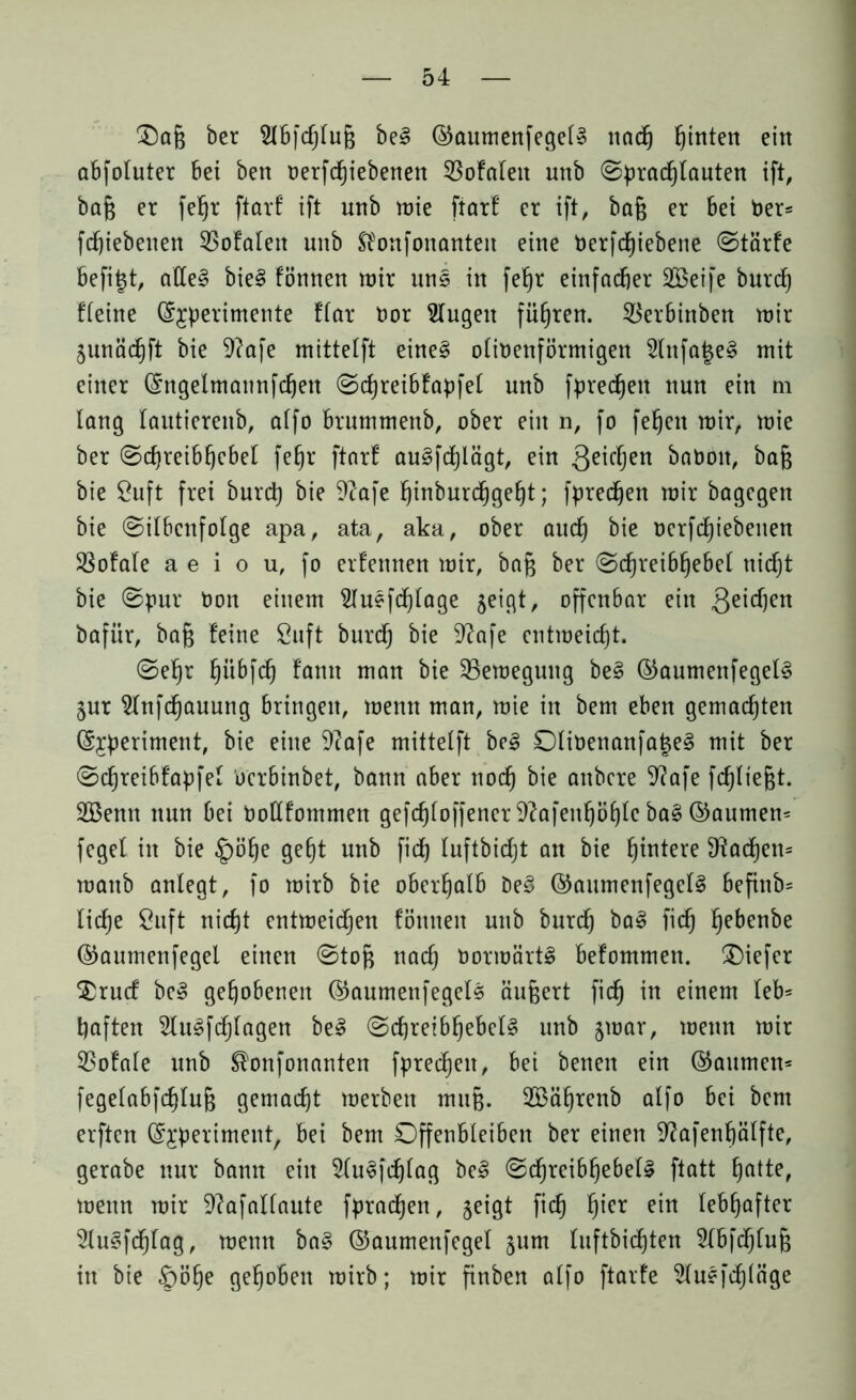 £)afj ber 2lbfchtuf$ be3 ©aumenfegeiS nnd^ hinten ein abfoluter bei ben oerfdjiebenen 53ofateit unb ©pracfjlauten ift, baf$ er fetjr ftarf ift unb wie ftarf er ift, bafj er bet Der= fd)iebenen SSofalett unb Sfonfonanten eine Uerfcfjiebene ©tärfe befitjt, alle§ bieg fömten mir uns in fef)r einfacher SBeife burct) ffeine ©£perimente ffar oor klugen führen. $erbinben mir junächft bie 9?afe mittetft eine§ otittenförmigen 3(nfa|e§ mit einer ©ngetmannfchen ©cfjreibfapfet unb fpredjeit nun ein m lang tautierenb, affo brummettb, ober ein n, fo feiert mir, mie ber ©chreibfjebet fe§r ftarf au3fct)iägt, ein Qeicljen baüott, bafc bie Öuft frei burd) bie 9?afe ^inburd^ge^t; fpredjen mir bagegen bie ©itbcnfotge apa, ata, aka, ober auch Dcrfctjiebeuen SSofate a e i o u, fo erfettnen mir, baf$ ber ©cfjreibhebet nicht bie ©pur non einem Slusfdjtage jeigt, offenbar ein Reichen bafiir, bafj feine Öuft burd) bie 9?afe entmeicht. ©ehr hübfeh famt man bie Sßemegung be§ ©aumenfegetS §ur 2tnfd)auung bringen, menn man, mie in bem eben gemachten ©£periment, bie eine 9?afe mittetft be3 0tit>enanfa£e3 mit ber ©cfjreibfapfet uerbinbet, bann aber noch ottbere 9?afe fehltest. SBentt nun bei tmttfommen gefchioffener 9?afenh^f)Ic bag ©aumem feget in bie |)öhe geht unb fich tuftbidjt an bie h^tere Fächern mattb anlegt, fo mirb bie oberhalb De3 ©amnenfegetS befinb= liehe Öuft nicht entmeichen fömten unb burch ba£ fich he&en&c ©aumenfegel einen ©toft nach tmrroartS befommen. tiefer $rucf be§ gehobenen ©aumettfegels äußert fich in einem leb* haften 2Iugfchtagen be3 ©chretbhebclg unb jmar, menn mir 53ofafe unb ^onfonanten fpred)ett, bei betten ein ©attmem fegeiabfd)Iuf$ gemacht merben mnfj. 2Bährenb alfo bei bem erften ©jperiment, bei bem Offenbleiben ber einen 9?afenf)ätfte, gerabe nur bann ein 2tu§fd)tag be3 ©djreibhebeU ftatt h^te, menn mir 9?afattante fprachen, geigt fich f)ter ein lebhafter 2Iugfcf)tag, menn ba§ ©aumenfegel 511m tuftbicEjten 2(bfchtuf; in bie £)öhe gehoben mirb; mir finben atfo ftarfe 2tu?fd)(äge